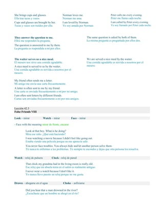 She brings cups and glasses.
Ella trae tazas y vasos.
Cups and glasses are brought by her.
Tazas y vasos son traídos por ella.
Norman loves me.
Norman me ama.
I am loved by Norman.
Yo soy amada por Norman.
Peter calls me every evening.
Peter me llama cada noche.
I am called by Peter every evening.
Yo soy llamado por Peter cada noche.
They answer the question to me.
Ellos me responden la pregunta.
The question is answered to me by them.
La pregunta es respondida a mí por ellos.
The same question is asked by both of them.
La misma pregunta es preguntada por ellos dos.
The waiter serves us a nice meal.
El mesero nos sirve una comida agradable.
A nice meal is served to us by the waiter.
Una comida agradable es servida a nosotros por el
mesero.
We are served a nice meal by the waiter.
Una comida agradable es servida a nosotros por el
mesero.
My friend often sends me a letter.
Mi amigo me envía una carta frecuentemente.
A letter is often sent to me by my friend.
Una carta es enviada frecuentemente a mí por mi amigo.
I am often sent letters by different friends.
Cartas son enviadas frecuentemente a mí por mis amigos.
Lección 42.3
False Friends VIII
Look – mirar Watch – mirar Face – mirar
- Face with the meaning mirar de frente, encarar
Look at that boy. What is he doing?
Mira ese niño. ¿Qué está haciendo?
I was watching a movie because I didn't feel like going out.
Estaba viendo una película porque no me apetecía salir.
You never face troubles. You always hide and let another person solve them.
Tú nunca te enfrentas a los problemas. Tú siempre te escondes y dejas que otra persona los resuelva.
Watch – reloj de pulsera Clock - reloj de pared
That clock my grandma had in the living-room is really old.
Ese reloj que mi abuela tenía en el salón es realmente antiguo.
I never wear a watch because I don't like it.
Yo nunca llevo puesto un reloj porque no me gusta.
Drown – ahogarse en el agua Choke – asfixiarse
Did you hear that a man drowned in the river?
¿Escuchaste que un hombre se ahogó en el río?
 