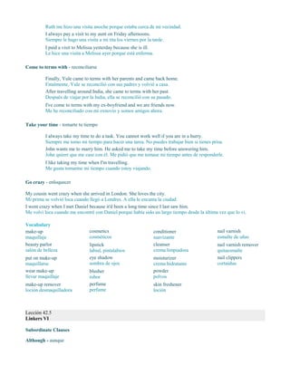 Ruth me hizo una visita anoche porque estaba cerca de mi vecindad.
I always pay a visit to my aunt on Friday afternoons.
Siempre le hago una visita a mi tita los viernes por la tarde.
I paid a visit to Melissa yesterday because she is ill.
Le hice una visita a Melissa ayer porque está enferma.
Come to terms with - reconciliarse
Finally, Yule came to terms with her parents and came back home.
Finalmente, Yule se reconcilió con sus padres y volvió a casa.
After travelling around India, she came to terms with her past.
Después de viajar por la India, ella se reconcilió con su pasado.
I've come to terms with my ex-boyfriend and we are friends now.
Me he reconciliado con mi exnovio y somos amigos ahora.
Take your time - tomarte tu tiempo
I always take my time to do a task. You cannot work well if you are in a hurry.
Siempre me tomo mi tiempo para hacer una tarea. No puedes trabajar bien si tienes prisa.
John wants me to marry him. He asked me to take my time before answering him.
John quiere que me case con él. Me pidió que me tomase mi tiempo antes de responderle.
I like taking my time when I'm travelling.
Me gusta tomarme mi tiempo cuando estoy viajando.
Go crazy - enloquecer
My cousin went crazy when she arrived in London. She loves the city.
Mi prima se volvió loca cuando llegó a Londres. A ella le encanta la ciudad.
I went crazy when I met Daniel because it'd been a long time since I last saw him.
Me volví loca cuando me encontré con Daniel porque había sido un largo tiempo desde la última vez que lo vi.
Vocabulary
make-up
maquillaje
beauty parlor
salón de belleza
put on make-up
maquillarse
wear make-up
llevar maquillaje
make-up remover
loción desmaquilladora
cosmetics
cosméticos
lipstick
labial, pintalabios
eye shadow
sombra de ojos
blusher
rubor
perfume
perfume
conditioner
suavizante
cleanser
crema limpiadora
moisturizer
crema hidratante
powder
polvos
skin freshener
loción
nail varnish
esmalte de uñas
nail varnish remover
quitaesmalte
nail clippers
cortaúñas
Lección 42.5
Linkers VI
Subordinate Clauses
Although - aunque
 