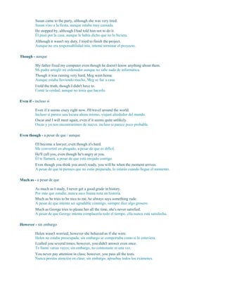 Susan came to the party, although she was very tired.
Susan vino a la fiesta, aunque estaba muy cansada.
He stopped by, although I had told him not to do it.
Él pasó por la casa, aunque le había dicho que no lo hiciera.
Although it wasn't my duty, I tried to finish the project.
Aunque no era responsabilidad mía, intenté terminar el proyecto.
Though - aunque
My father fixed my computer even though he doesn't know anything about them.
Mi padre arregló mi ordenador aunque no sabe nada de informática.
Though it was raining very hard, Meg went home.
Aunque estaba lloviendo mucho, Meg se fue a casa.
I told the truth, though I didn't have to.
Conté la verdad, aunque no tenía que hacerlo.
Even if - incluso si
Even if it seems crazy right now, I'll travel around the world.
Incluso si parece una locura ahora mismo, viajaré alrededor del mundo.
Oscar and I will meet again, even if it seems quite unlikely.
Oscar y yo nos encontraremos de nuevo, incluso si parece poco probable.
Even though - a pesar de que / aunque
I'll become a lawyer, even though it's hard.
Me convertiré en abogado, a pesar de que es difícil.
He'll call you, even though he's angry at you.
Él te llamará, a pesar de que está enojado contigo.
Even though you think you aren't ready, you will be when the moment arrives.
A pesar de que tú pienses que no estás preparada, lo estarás cuando llegue el momento.
Much as - a pesar de que
As much as I study, I never get a good grade in history.
Por más que estudie, nunca saco buena nota en historia.
Much as he tries to be nice to me, he always says something rude.
A pesar de que intenta ser agradable conmigo, siempre dice algo grosero.
Much as George tries to please her all the time, she's never satisfied.
A pesar de que George intenta complacerla todo el tiempo, ella nunca está satisfecha.
However - sin embargo
Helen wasn't worried; however she behaved as if she were.
Helen no estaba preocupada; sin embargo se comportaba como si lo estuviera.
I called you several times; however, you didn't answer even once.
Te llamé varias veces; sin embargo, no contestaste ni una vez.
You never pay attention in class; however, you pass all the tests.
Nunca prestas atención en clase; sin embargo, apruebas todos los exámenes.
 