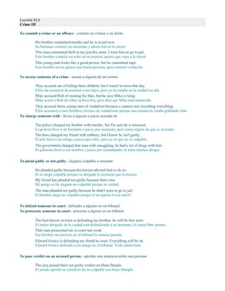 Lección 42.6
Crime III
To commit a crime or an offence - cometer un crimen o un delito
His brother committed murder and he is in jail now.
Su hermano cometió un asesinato y ahora está en la cárcel.
This man committed theft in my jewelry store; I want him to go to jail.
Este hombre cometió un robó en mi joyería; quiero que vaya a la cárcel.
This young man looks like a good person, but he committed rape.
Este hombre joven parece una buena persona, pero cometió violación.
To accuse someone of a crime - acusar a alguien de un crimen
They accused me of killing their children, but I wasn't in town that day.
Ellos me acusaron de asesinar a sus hijos, pero yo no estaba en la ciudad ese día.
Mike accused Rob of stealing his bike, but he says Mike is lying.
Mike acusó a Rob de robar su bicicleta, pero dice que Mike está mintiendo.
They accused those young men of vandalism because a camera was recording everything.
Ellos acusaron a esos hombres jóvenes de vandalismo porque una cámara lo estaba grabando todo.
To charge someone with - llevar a alguien a juicio acusado de
The police charged my brother with murder, but I'm sure he is innocent.
La policía llevó a mi hermano a juicio por asesinato, pero estoy seguro de que es inocente.
The boss charged my friend with robbery, but I know he isn't guilty.
El jefe llevó a mi amigo a juicio por robo, pero yo sé que no es culpable.
The government charged that man with smuggling; he had a lot of drugs with him.
El gobierno llevó a ese hombre a juicio por contrabando; él tenía muchas drogas.
To plead guilty or not guilty - alegarse culpable o inocente
He pleaded guilty because his lawyer advised him to do so.
Él se alegó culpable porque su abogado le aconsejó que lo hiciera.
My friend has pleaded not guilty because that's true.
Mi amigo se ha alegado no culpable porque es verdad.
The man pleaded not guilty because he didn't want to go to jail.
El hombre alegó no culpable porque él no quería ir a la cárcel.
To defend someone in court - defender a alguien en un tribunal
To prosecute someone in court - procesar a alguien en un tribunal
The best lawyer in town is defending my brother, he will be free soon.
El mejor abogado de la ciudad está defendiendo a mi hermano, él estará libre pronto.
That man prosecuted me in court last week.
Ese hombre me proceso en el tribunal la semana pasada.
Edward Grince is defending my friend in court. Everything will be ok.
Edward Grince defiende a mi amigo en el tribunal. Todo saldrá bien.
To pass verdict on an accused person - aprobar una sentencia sobre una persona
The jury passed their not guilty verdict on Hans Danple.
El jurado aprobó su veredicto de no culpable con Hans Dample.
 