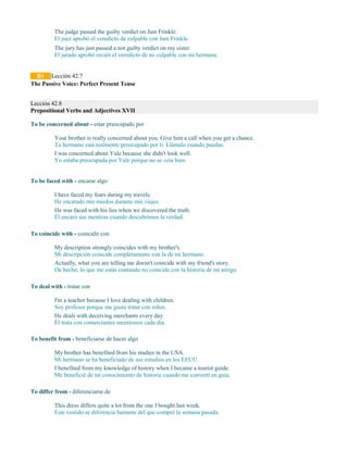 The judge passed the guilty verdict on Jam Frinkle.
El juez aprobó el veredicto de culpable con Jam Frinkle.
The jury has just passed a not guilty verdict on my sister.
El jurado aprobó recién el veredicto de no culpable con mi hermana.
B1 Lección 42.7
The Passive Voice: Perfect Present Tense
Lección 42.8
Prepositional Verbs and Adjectives XVII
To be concerned about - estar preocupado por
Your brother is really concerned about you. Give him a call when you get a chance.
Tu hermano está realmente preocupado por ti. Llámalo cuando puedas.
I was concerned about Yule because she didn't look well.
Yo estaba preocupada por Yule porque no se veía bien.
To be faced with - encarar algo
I have faced my fears during my travels.
He encarado mis miedos durante mis viajes.
He was faced with his lies when we discovered the truth.
Él encaró sus mentiras cuando descubrimos la verdad.
To coincide with - coincidir con
My description strongly coincides with my brother's.
Mi descripción coincide completamente con la de mi hermano.
Actually, what you are telling me doesn't coincide with my friend's story.
De hecho, lo que me estás contando no coincide con la historia de mi amigo.
To deal with - tratar con
I'm a teacher because I love dealing with children.
Soy profesor porque me gusta tratar con niños.
He deals with deceiving merchants every day.
Él trata con comerciantes mentirosos cada día.
To benefit from - beneficiarse de hacer algo
My brother has benefited from his studies in the USA.
Mi hermano se ha beneficiado de sus estudios en los EEUU.
I benefited from my knowledge of history when I became a tourist guide.
Me beneficié de mi conocimiento de historia cuando me convertí en guía.
To differ from - diferenciarse de
This dress differs quite a lot from the one I bought last week.
Este vestido se diferencia bastante del que compré la semana pasada.
 
