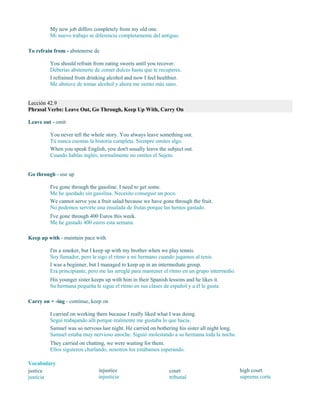 My new job differs completely from my old one.
Mi nuevo trabajo se diferencia completamente del antiguo.
To refrain from - abstenerse de
You should refrain from eating sweets until you recover.
Deberías abstenerte de comer dulces hasta que te recuperes.
I refrained from drinking alcohol and now I feel healthier.
Me abstuve de tomar alcohol y ahora me siento más sano.
Lección 42.9
Phrasal Verbs: Leave Out, Go Through, Keep Up With, Carry On
Leave out - omit
You never tell the whole story. You always leave something out.
Tú nunca cuentas la historia completa. Siempre omites algo.
When you speak English, you don't usually leave the subject out.
Cuando hablas inglés, normalmente no omites el Sujeto.
Go through - use up
I've gone through the gasoline. I need to get some.
Me he quedado sin gasolina. Necesito conseguir un poco.
We cannot serve you a fruit salad because we have gone through the fruit.
No podemos servirte una ensalada de frutas porque las hemos gastado.
I've gone through 400 Euros this week.
Me he gastado 400 euros esta semana.
Keep up with - maintain pace with
I'm a smoker, but I keep up with my brother when we play tennis.
Soy fumador, pero le sigo el ritmo a mi hermano cuando jugamos al tenis.
I was a beginner, but I managed to keep up in an intermediate group.
Era principiante, pero me las arreglé para mantener el ritmo en un grupo intermedio.
His younger sister keeps up with him in their Spanish lessons and he likes it.
Su hermana pequeña le sigue el ritmo en sus clases de español y a él le gusta.
Carry on + -ing - continue, keep on
I carried on working there because I really liked what I was doing.
Seguí trabajando allí porque realmente me gustaba lo que hacía.
Samuel was so nervous last night. He carried on bothering his sister all night long.
Samuel estaba muy nervioso anoche. Siguió molestando a su hermana toda la noche.
They carried on chatting, we were waiting for them.
Ellos siguieron charlando, nosotros los estábamos esperando.
Vocabulary
justice
justicia
injustice
injusticia
court
tribunal
high court
suprema corte
 