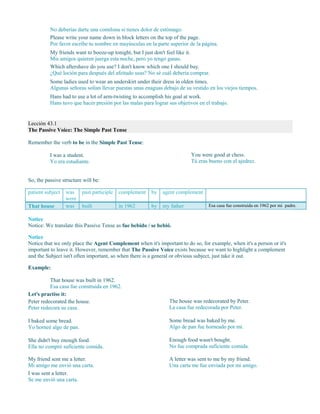 No deberías darte una comilona si tienes dolor de estómago.
Please write your name down in block letters on the top of the page.
Por favor escribe tu nombre en mayúsculas en la parte superior de la página.
My friends want to booze-up tonight, but I just don't feel like it.
Mis amigos quieren juerga esta noche, pero yo tengo ganas.
Which aftershave do you use? I don't know which one I should buy.
¿Qué loción para después del afeitado usas? No sé cuál debería comprar.
Some ladies used to wear an underskirt under their dress in olden times.
Algunas señoras solían llevar puestas unas enaguas debajo de su vestido en los viejos tiempos.
Hans had to use a lot of arm-twisting to accomplish his goal at work.
Hans tuvo que hacer presión por las malas para lograr sus objetivos en el trabajo.
Lección 43.1
The Passive Voice: The Simple Past Tense
Remember the verb to be in the Simple Past Tense:
I was a student.
Yo era estudiante.
You were good at chess.
Tú eras bueno con el ajedrez.
So, the passive structure will be:
patient subject was
were
past participle complement by agent complement
That house was built in 1962 by my father Esa casa fue construida en 1962 por mi padre.
Notice
Notice: We translate this Passive Tense as fue bebido / se bebió.
Notice
Notice that we only place the Agent Complement when it's important to do so, for example, when it's a person or it's
important to leave it. However, remember that The Passive Voice exists because we want to highlight a complement
and the Subject isn't often important, so when there is a general or obvious subject, just take it out.
Example:
That house was built in 1962.
Esa casa fue construida en 1962.
Let's practise it:
Peter redecorated the house.
Peter redecora su casa.
The house was redecorated by Peter.
La casa fue redecorada por Peter.
I baked some bread.
Yo horneé algo de pan.
Some bread was baked by me.
Algo de pan fue horneado por mí.
She didn't buy enough food.
Ella no compró suficiente comida.
Enough food wasn't bought.
No fue comprada suficiente comida.
My friend sent me a letter.
Mi amigo me envió una carta.
I was sent a letter.
Se me envió una carta.
A letter was sent to me by my friend.
Una carta me fue enviada por mi amigo.
 
