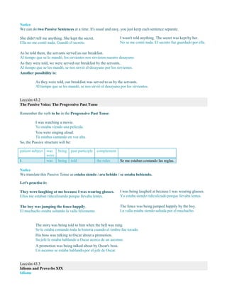 Notice
We can do two Passive Sentences at a time. It's usual and easy, you just keep each sentence separate.
She didn't tell me anything. She kept the secret.
Ella no me contó nada. Guardó el secreto.
I wasn't told anything. The secret was kept by her.
No se me contó nada. El secreto fue guardado por ella.
As he told them, the servants served us our breakfast.
Al tiempo que se lo mandó, los sirvientes nos sirvieron nuestro desayuno.
As they were told, we were served our breakfast by the servants.
Al tiempo que se les mandó, se nos sirvió el desayuno por los sirvientes.
Another possibility is:
As they were told, our breakfast was served to us by the servants.
Al tiempo que se les mandó, se nos sirvió el desayuno por los sirvientes.
Lección 43.2
The Passive Voice: The Progressive Past Tense
Remember the verb to be in the Progressive Past Tense:
I was watching a movie.
Yo estaba viendo una película.
You were singing aloud.
Tú estabas cantando en voz alta.
So, the Passive structure will be:
patient subject was
were
being past participle complement
I was being told the rules Se me estaban contando las reglas.
Notice
We translate this Passive Tense as estaba siendo / era bebido / se estaba bebiendo.
Let's practise it:
They were laughing at me because I was wearing glasses.
Ellos me estaban ridiculizando porque llevaba lentes.
I was being laughed at because I was wearing glasses.
Yo estaba siendo ridiculizado porque llevaba lentes.
The boy was jumping the fence happily.
El muchacho estaba saltando la valla felizmente.
The fence was being jumped happily by the boy.
La valla estaba siendo saltada por el muchacho.
The story was being told to him when the bell was rung.
Se le estaba contando toda la historia cuando el timbre fue tocado.
His boss was talking to Oscar about a promotion.
Su jefe le estaba hablando a Oscar acerca de un ascenso.
A promotion was being talked about by Oscar's boss.
Un ascenso se estaba hablando por el jefe de Oscar.
Lección 43.3
Idioms and Proverbs XIX
Idioms
 