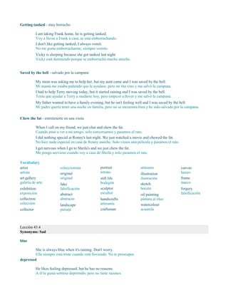 Getting tanked - muy borracho
I am taking Frank home, he is getting tanked.
Voy a llevar a Frank a casa, se está emborrachando.
I don't like getting tanked, I always vomit.
No me gusta emborracharme, siempre vomito.
Vicky is sleeping because she got tanked last night.
Vicky está durmiendo porque se emborrachó mucho anoche.
Saved by the bell - salvado por la campana
My mom was asking me to help her, but my aunt came and I was saved by the bell.
Mi mamá me estaba pidiendo que le ayudase, pero mi tita vino y me salvó la campana.
I had to help Terry moving today, but it started raining and I was saved by the bell.
Tenía que ayudar a Terry a mudarse hoy, pero empezó a llover y me salvó la campana.
My father wanted to have a family evening, but he isn't feeling well and I was saved by the bell.
Mi padre quería tener una noche en familia, pero no se encuentra bien y he sido salvado por la campana.
Chew the fat - entretenerte en una visita
When I call on my friend, we just chat and chew the fat.
Cuando paso a ver a mi amigo, solo conversamos y pasamos el rato.
I did nothing special at Ronny's last night. We just watched a movie and chewed the fat.
No hice nada especial en casa de Ronny anoche. Solo vimos una película y pasamos el rato.
I get nervous when I go to Sheila's and we just chew the fat.
Me pongo nervioso cuando voy a casa de Sheila y solo pasamos el rato.
Vocabulary
artist
artista
art gallery
galería de arte
exhibition
exposición
collection
colección
collector
coleccionista
original
original
fake
falsificación
abstract
abstracto
landscape
paisaje
portrait
retrato
still life
bodegón
sculptor
escultor
handicrafts
artesanía
craftsman
artesano
illustration
ilustración
sketch
boceto
oil painting
pintura al óleo
watercolour
acuarela
canvas
lienzo
frame
marco
forgery
falsificación
Lección 43.4
Synonyms: Sad
blue
She is always blue when it's raining. Don't worry.
Ella siempre está triste cuando está lloviendo. No te preocupes.
depressed
He likes feeling depressed, but he has no reasons.
A él le gusta sentirse deprimido, pero no tiene razones.
 