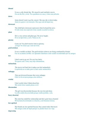 dismal
It was a cold, dismal day. We stayed in and watched a movie.
Era un día frío y triste. Nos quedamos en casa y vimos una película.
down
Jenny doesn't want to go the concert. She says she is down today.
Jenny no quiere ir al concierto. Dice que está de bajón hoy.
downcast
The child had a downcast expression when he heard the news.
El niño tenía una expresión triste cuando escuchó la noticia.
glum
He's a very serious and glum guy. He never laughs.
Él es un tipo triste y serio. Nunca se ríe.
gloomy
Come on! You don't need to look so gloomy.
¡Venga! No tienes que verte tan triste.
grief-stricken
It was a terrible accident. The grief-stricken relatives are being comforted by friends.
Fue un accidente terrible. Los apenados familiares están siendo reconfortados por los amigos.
low
I don't want to go out. I'm very low lately.
No quiero salir. Estoy muy bajo últimamente.
melancholy
The movie isn't bad, but it makes you feel melancholy.
La película no es mala, pero te hace sentir melancólico.
unhappy
They got divorced because they were unhappy.
Ellos se divorciaron porque eran infelices.
wistful
I feel wistful when I think about him.
Me siento triste cuando pienso en él.
disconsolate
The girl was disconsolate because she was lost and alone.
La niña estaba desconsolada porque estaba perdida y sola.
heavy-hearted
My sister has ended her relationship and she's quite heavy-hearted.
Mi hermana ha terminado su relación y está bastante tristona.
low-spirited
My friends are low-spirited because they cannot make that travel.
Mis amigos están de bajón porque no pueden hacer ese viaje.
depressing
 