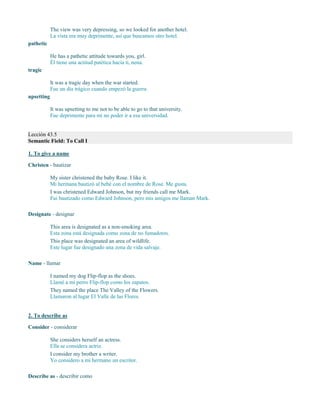 The view was very depressing, so we looked for another hotel.
La vista era muy deprimente, así que buscamos otro hotel.
pathetic
He has a pathetic attitude towards you, girl.
Él tiene una actitud patética hacia ti, nena.
tragic
It was a tragic day when the war started.
Fue un día trágico cuando empezó la guerra.
upsetting
It was upsetting to me not to be able to go to that university.
Fue deprimente para mí no poder ir a esa universidad.
Lección 43.5
Semantic Field: To Call I
1. To give a name
Christen - bautizar
My sister christened the baby Rose. I like it.
Mi hermana bautizó al bebé con el nombre de Rose. Me gusta.
I was christened Edward Johnson, but my friends call me Mark.
Fui bautizado como Edward Johnson, pero mis amigos me llaman Mark.
Designate - designar
This area is designated as a non-smoking area.
Esta zona está designada como zona de no fumadores.
This place was designated an area of wildlife.
Este lugar fue designado una zona de vida salvaje.
Name - llamar
I named my dog Flip-flop as the shoes.
Llamé a mi perro Flip-flop como los zapatos.
They named the place The Valley of the Flowers.
Llamaron al lugar El Valle de las Flores.
2. To describe as
Consider - considerar
She considers herself an actress.
Ella se considera actriz.
I consider my brother a writer.
Yo considero a mi hermano un escritor.
Describe as - describir como
 