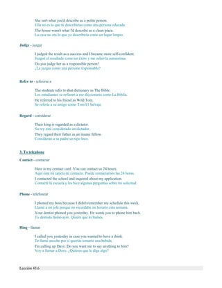 She isn't what you'd describe as a polite person.
Ella no es lo que tú describirías como una persona educada.
The house wasn't what I'd describe as a clean place.
La casa no era lo que yo describiría como un lugar limpio.
Judge - juzgar
I judged the result as a success and I became more self-confident.
Juzgué el resultado como un éxito y me subió la autoestima.
Do you judge her as a responsible person?
¿La juzgas como una persona responsable?
Refer to - referirse a
The students refer to that dictionary as The Bible.
Los estudiantes se refieren a ese diccionario como La Biblia.
He referred to his friend as Wild Tom.
Se refería a su amigo como Tom El Salvaje.
Regard - considerar
Their king is regarded as a dictator.
Su rey está considerado un dictador.
They regard their father as an insane fellow.
Consideran a su padre un tipo loco.
3. To telephone
Contact - contactar
Here is my contact card. You can contact us 24 hours.
Aquí está mi tarjeta de contacto. Puede contactarnos las 24 horas.
I contacted the school and inquired about my application.
Contacté la escuela y les hice algunas preguntas sobre mi solicitud.
Phone - telefonear
I phoned my boss because I didn't remember my schedule this week.
Llamé a mi jefe porque no recordaba mi horario esta semana.
Your dentist phoned you yesterday. He wants you to phone him back.
Tu dentista llamó ayer. Quiere que lo llames.
Ring - llamar
I called you yesterday in case you wanted to have a drink.
Te llamé anoche por si querías tomarte una bebida.
I'm calling up Dave. Do you want me to say anything to him?
Voy a llamar a Dave. ¿Quieres que le diga algo?
Lección 43.6
 