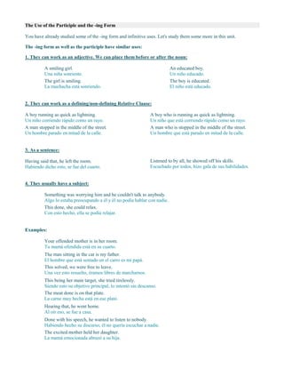 The Use of the Participle and the -ing Form
You have already studied some of the -ing form and infinitive uses. Let's study them some more in this unit.
The -ing form as well as the participle have similar uses:
1. They can work as an adjective. We can place them before or after the noun:
A smiling girl.
Una niña sonriente.
The girl is smiling.
La muchacha está sonriendo.
An educated boy.
Un niño educado.
The boy is educated.
El niño está educado.
2. They can work as a defining/non-defining Relative Clause:
A boy running as quick as lightning.
Un niño corriendo rápido como un rayo.
A man stopped in the middle of the street.
Un hombre parado en mitad de la calle.
A boy who is running as quick as lightning.
Un niño que está corriendo rápido como un rayo.
A man who is stopped in the middle of the street.
Un hombre que está parado en mitad de la calle.
3. As a sentence:
Having said that, he left the room.
Habiendo dicho esto, se fue del cuarto.
Listened to by all, he showed off his skills.
Escuchado por todos, hizo gala de sus habilidades.
4. They usually have a subject:
Something was worrying him and he couldn't talk to anybody.
Algo lo estaba preocupando a él y él no podía hablar con nadie.
This done, she could relax.
Con esto hecho, ella se podía relajar.
Examples:
Your offended mother is in her room.
Tu mamá ofendida está en su cuarto.
The man sitting in the car is my father.
El hombre que está sentado en el carro es mi papá.
This solved, we were free to leave.
Una vez esto resuelto, éramos libres de marcharnos.
This being her main target, she tried tirelessly.
Siendo esto su objetivo principal, lo intentó sin descanso.
The meat done is on that plate.
La carne muy hecha está en ese plato.
Hearing that, he went home.
Al oír eso, se fue a casa.
Done with his speech, he wanted to listen to nobody.
Habiendo hecho su discurso, él no quería escuchar a nadie.
The excited mother held her daughter.
La mamá emocionada abrazó a su hija.
 