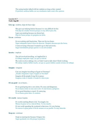 The caring teacher talked with her students as long as they wanted.
El profesor cariñoso habla con sus estudiantes tanto como ellos quieren.
Lección 43.7
Verb +ing III
Give up - rendirse, dejar de hacer algo
She gave up studying history because it is very difficult for her.
Ella dejó de estudiar historia porque es muy difícil para ella.
I gave up smoking because my throat hurt.
Dejé de fumar porque mi garganta me dolía.
Go on - continuar
Go on working until lunch-time. Then rest for two hours.
Sigue trabajando hasta la hora de almorzar. Después descansa por dos horas.
I went on trying it because I wanted to go to that university.
Seguí intentándolo porque quería ir a esa universidad.
Involve - implicar
The job involved travelling, so I applied for it.
El trabajo implicaba viajar, así que lo solicité.
My work involves talking a lot, so I don't want to talk when I finish working.
Mi trabajo implica hablar mucho, así que no quiero hablar cuando termino de trabajar.
Imagine - imaginar
Can you imagine travelling to Egypt at Christmas?
¿Puedes imaginarte viajar a Egipto en Navidad?
Imagine all the people living life in peace.
Imagina a todo el mundo viviendo la vida en paz.
It's no good - no es bueno...
It's no good going into a cave alone. It's crazy and dangerous.
No es bueno entrar en una cueva solo. Es una locura y peligroso.
It's no good shouting so much. It's annoying.
No es bueno gritar tanto. Es molesto.
It's worth - merece la pena
It's worth watching Brian's Life. You laugh a lot.
Merece la pena ver La vida de Brian. Te ríes mucho.
It's not worth spending the weekend in that town. It's very boring.
No merece la pena pasar el fin de semana en ese pueblo. Es muy aburrido.
Keep on - continuar
I kept on meeting her because I forgave her.
Seguí quedando con ella porque la perdone.
 