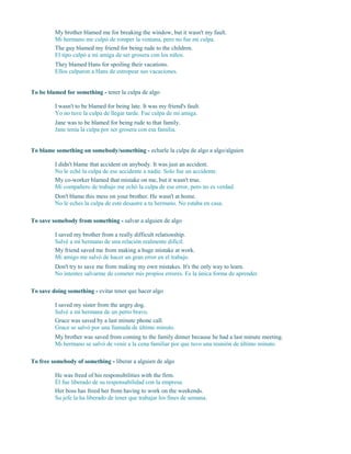 My brother blamed me for breaking the window, but it wasn't my fault.
Mi hermano me culpó de romper la ventana, pero no fue mi culpa.
The guy blamed my friend for being rude to the children.
El tipo culpó a mi amiga de ser grosera con los niños.
They blamed Hans for spoiling their vacations.
Ellos culparon a Hans de estropear sus vacaciones.
To be blamed for something - tener la culpa de algo
I wasn't to be blamed for being late. It was my friend's fault.
Yo no tuve la culpa de llegar tarde. Fue culpa de mi amiga.
Jane was to be blamed for being rude to that family.
Jane tenía la culpa por ser grosera con esa familia.
To blame something on somebody/something - echarle la culpa de algo a algo/alguien
I didn't blame that accident on anybody. It was just an accident.
No le eché la culpa de ese accidente a nadie. Solo fue un accidente.
My co-worker blamed that mistake on me, but it wasn't true.
Mi compañero de trabajo me echó la culpa de ese error, pero no es verdad.
Don't blame this mess on your brother. He wasn't at home.
No le eches la culpa de este desastre a tu hermano. No estaba en casa.
To save somebody from something - salvar a alguien de algo
I saved my brother from a really difficult relationship.
Salvé a mi hermano de una relación realmente difícil.
My friend saved me from making a huge mistake at work.
Mi amigo me salvó de hacer un gran error en el trabajo.
Don't try to save me from making my own mistakes. It's the only way to learn.
No intentes salvarme de cometer mis propios errores. Es la única forma de aprender.
To save doing something - evitar tener que hacer algo
I saved my sister from the angry dog.
Salvé a mi hermana de un perro bravo.
Grace was saved by a last minute phone call.
Grace se salvó por una llamada de último minuto.
My brother was saved from coming to the family dinner because he had a last minute meeting.
Mi hermano se salvó de venir a la cena familiar por que tuvo una reunión de último minuto.
To free somebody of something - liberar a alguien de algo
He was freed of his responsibilities with the firm.
Él fue liberado de su responsabilidad con la empresa.
Her boss has freed her from having to work on the weekends.
Su jefe la ha liberado de tener que trabajar los fines de semana.
 