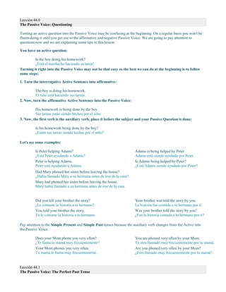 Lección 44.0
The Passive Voice: Questioning
Turning an active question into the Passive Voice may be confusing at the beginning. On a regular basis you won't be
fluent doing it until you get use to the affirmative and negative Passive Voice. We are going to pay attention to
questions now and we are explaining some tips in this lesson:
You have an active question:
Is the boy doing his homework?
¿Está el muchacho haciendo su tarea?
Turning it right into the Passive Voice may not be that easy so the best we can do at the beginning is to follow
some steps:
1. Turn the interrogative Active Sentence into affirmative:
The boy is doing his homework.
El niño está haciendo sus tareas.
2. Now, turn the affirmative Active Sentence into the Passive Voice:
His homework is being done by the boy.
Sus tareas están siendo hechos por el niño.
3. Now, the first verb is the auxiliary verb, place it before the subject and your Passive Question is done:
Is his homework being done by the boy?
¿Están sus tareas siendo hechas por el niño?
Let's see some examples:
Is Peter helping Adams?
¿Está Peter ayudando a Adams?
Peter is helping Adams.
Peter está ayudando a Adams.
Adams is being helped by Peter.
Adams está siendo ayudado por Peter.
Is Adams being helped by Peter?
¿Está Adams siendo ayudado por Peter?
Had Mary phoned her sister before leaving the house?
¿Había llamado Mary a su hermana antes de irse de la casa?
Mary had phoned her sister before leaving the house.
Mary había llamado a su hermana antes de irse de la casa.
Did you tell your brother the story?
¿Le contaste la historia a tu hermano?
You told your brother the story.
Tú le contaste la historia a tu hermano.
Your brother was told the story by you.
La historia fue contada a tu hermano por ti.
Was your brother told the story by you?
¿Fue la historia contada a tu hermano por ti?
Pay attention to the Simple Present and Simple Past tenses because the auxiliary verb changes from the Active into
the Passive Voice:
Does your Mom phone you very often?
¿Te llama tu mamá muy frecuentemente?
Your Mom phones you very often.
Tu mamá te llama muy frecuentemente.
Lección 44.1
The Passive Voice: The Perfect Past Tense
You are phoned very often by your Mom.
Tú eres llamado muy frecuentemente por tu mamá.
Are you phoned very often by your Mom?
¿Eres llamado muy frecuentemente por tu mamá?
 