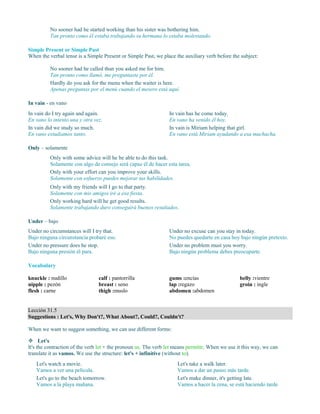 No sooner had he started working than his sister was bothering him.
Tan pronto como él estaba trabajando su hermana lo estaba molestando.
Simple Present or Simple Past
When the verbal tense is a Simple Present or Simple Past, we place the auxiliary verb before the subject:
No sooner had he called than you asked me for him.
Tan pronto como llamó, me preguntaste por él.
Hardly do you ask for the menu when the waiter is here.
Apenas preguntas por el menú cuando el mesero está aquí.
In vain - en vano
In vain do I try again and again.
En vano lo intento una y otra vez.
In vain did we study so much.
En vano estudiamos tanto.
In vain has he come today.
En vano ha venido él hoy.
In vain is Miriam helping that girl.
En vano está Miriam ayudando a esa muchacha.
Only – solamente
Only with some advice will he be able to do this task.
Solamente con algo de consejo será capaz él de hacer esta tarea.
Only with your effort can you improve your skills.
Solamente con esfuerzo puedes mejorar tus habilidades.
Only with my friends will I go to that party.
Solamente con mis amigos iré a esa fiesta.
Only working hard will he get good results.
Solamente trabajando duro conseguirá buenos resultados.
Under – bajo
Under no circumstances will I try that.
Bajo ninguna circunstancia probaré eso.
Under no pressure does he stop.
Bajo ninguna presión él para.
Under no excuse can you stay in today.
No puedes quedarte en casa hoy bajo ningún pretexto.
Under no problem must you worry.
Bajo ningún problema debes preocuparte.
Vocabulary
knuckle : nudillo
nipple : pezón
flesh : carne
calf : pantorrilla
breast : seno
thigh :muslo
gums :encías
lap :regazo
abdomen :abdomen
belly :vientre
groin : ingle
Lección 31.5
Suggestions : Let's, Why Don't?, What About?, Could?, Couldn't?
When we want to suggest something, we can use different forms:
 Let's
It's the contraction of the verb let + the pronoun us. The verb let means permitir. When we use it this way, we can
translate it as vamos. We use the structure: let's + infinitive (without to).
Let's watch a movie.
Vamos a ver una película.
Let's go to the beach tomorrow.
Vamos a la playa mañana.
Let's take a walk later.
Vamos a dar un paseo más tarde.
Let's make dinner, it's getting late.
Vamos a hacer la cena, se está haciendo tarde.
 