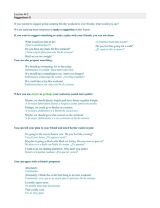 Lección 44.2
Suggestions II
If you wanted to suggest going camping this the weekend to your friends, what would you say?
We are studying more structures to make a suggestion in this lesson.
If you want to suggest something or make a plan with your friends, you can ask them:
What would you like to do?
¿Qué te gustaría hacer?
Do you have any plans for this weekend?
¿Tienes algún plan para este fin de semana?
Shall we eat out tonight?
¿Comemos fuera esta noche?
Do you feel like going for a walk?
¿Te apetece dar un paseo?
You can also propose something:
We should go swimming. It's so hot today.
Deberíamos ir a nadar. Hace tanto calor hoy.
We should have something to eat. Aren't you hungry?
Deberíamos tomar algo de comer. ¿No tienes hambre?
We could take a trip this weekend.
Podríamos hacer un viaje este fin de semana.
When you use maybe or perhaps your sentences sound more polite:
Maybe, we should phone Angela and have dinner together tonight.
A lo mejor deberíamos llamar a Angela y cenar juntos esta noche.
Perhaps, we could go to Berlin on vacation.
A lo mejor, podríamos ir a Berlín de vacaciones.
Maybe, we should go to that concert on the weekend.
A lo mejor, deberíamos ir a ese concierto el fin de semana.
You can tell your plan to your friend and ask if he/she wants to join:
I'm going to the movie theater now. Do you feel like coming?
Voy al cine ahora. ¿Te apetece venir?
My plan is going to Bath with Mark on Friday. Do you want to join us?
Mi plan es ir a Bath con Mark el viernes. ¿Te apuntas?
I want to go ice-skating tomorrow. Why don't you come?
Quiero ir a patinar mañana. ¿Por qué no vienes?
You can agree with a friend's proposal:
Absolutely.
Totalmente.
Absolutely, I think this is the best thing to do next weekend.
Totalmente, creo que es lo mejor para el próximo fin de semana.
I couldn't agree more.
No podría estar más de acuerdo.
That's really cool.
Eso es muy guay.
 