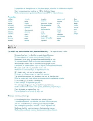 El propietario de la empresa está en bancarrota porque el director no tenía idea del negocio.
Many businessmen went bankrupt in 1929 in the United States.
Muchos empresarios se quedaron en bancarrota en 1929 en Estados Unidos.
Vocabulary
military
militar
enemy
enemigo
to defend
defender
defence
defensa
defeat
derrota
victory
victoria
truce
tregua
to surrender
rendirse
disarmament
desarme
attack
atacar
battle
batalla
invasion
invasión
the armed forces
fuerzas armadas
airforce
fuerzas aéreas
navy
marina
battlefield
campo de batalla
civil war
guerra civil
civilian
civil
ally
aliado
troops
tropas
supplies
provisiones
bullet
bala
shoot
disparar
bomb
bomba
missile
misil
tank
tanque
Lección 44.5
Linkers VII
No matter how, no matter how much, no matter how many... - no importa como / cuanto...
No matter how hard I try, I will never understand philosophy.
No importa cuanto lo intente, nunca entenderé Filosofía.
His stomach never hurts, no matter how much chocolate he eats.
Su estómago nunca le duele, no importa cuanto chocolate coma.
We'll rent a bus for the trip, no matter how many people we are.
Rentaremos un autobús para el viaje, no importa cuantas personas seamos.
I'll keep in touch with you, no matter where I am.
Mantendré el contacto contigo, no importa donde esté.
He's always angry with me, no matter what I say.
Él siempre se enfada conmigo, no importa lo que diga.
You should behave as you like, no matter who may be watching you.
Deberías comportarte como quieras, no importa quién te pueda estar mirando.
I will stand by you, no matter what happens.
Cuenta conmigo, no importa lo que pase.
You can stay as long as you like, no matter what your reason.
Puedes quedarte tanto tiempo como quieras, no importa porque lo hagas.
Use a dictionary, no matter whose it is.
Usa un diccionario, no importa de quien sea.
Whereas -mientras, en tanto que
I was cleaning the house whereas she was reading a comic.
Yo estaba limpiando la casa mientras ella estaba leyendo un comic.
Jane was worried about you whereas you didn't care about her.
Jane estaba preocupada por ti mientras a ti no te importaba ella.
Sheila was studying whereas you were chatting on the internet.
Sheila estaba estudiando mientras tú estabas chateando en Internet.
 