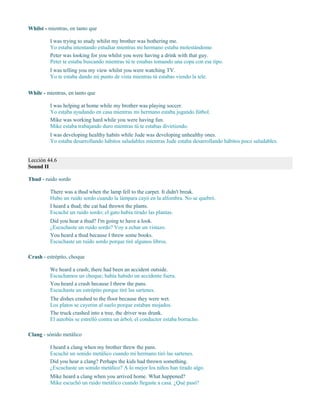 Whilst - mientras, en tanto que
I was trying to study whilst my brother was bothering me.
Yo estaba intentando estudiar mientras mi hermano estaba molestándome.
Peter was looking for you whilst you were having a drink with that guy.
Peter te estaba buscando mientras tú te estabas tomando una copa con ese tipo.
I was telling you my view whilst you were watching TV.
Yo te estaba dando mi punto de vista mientras tú estabas viendo la tele.
While - mientras, en tanto que
I was helping at home while my brother was playing soccer.
Yo estaba ayudando en casa mientras mi hermano estaba jugando fútbol.
Mike was working hard while you were having fun.
Mike estaba trabajando duro mientras tú te estabas divirtiendo.
I was developing healthy habits while Jude was developing unhealthy ones.
Yo estaba desarrollando hábitos saludables mientras Jude estaba desarrollando hábitos poco saludables.
Lección 44.6
Sound II
Thud - ruido sordo
There was a thud when the lamp fell to the carpet. It didn't break.
Hubo un ruido sordo cuando la lámpara cayó en la alfombra. No se quebró.
I heard a thud; the cat had thrown the plants.
Escuché un ruido sordo; el gato había tirado las plantas.
Did you hear a thud? I'm going to have a look.
¿Escuchaste un ruido sordo? Voy a echar un vistazo.
You heard a thud because I threw some books.
Escuchaste un ruido sordo porque tiré algunos libros.
Crash - estrépito, choque
We heard a crash; there had been an accident outside.
Escuchamos un choque; había habido un accidente fuera.
You heard a crash because I threw the pans.
Escuchaste un estrépito porque tiré las sartenes.
The dishes crashed to the floor because they were wet.
Los platos se cayeron al suelo porque estaban mojados.
The truck crashed into a tree, the driver was drunk.
El autobús se estrelló contra un árbol, el conductor estaba borracho.
Clang - sónido metálico
I heard a clang when my brother threw the pans.
Escuché un sonido metálico cuando mi hermano tiró las sartenes.
Did you hear a clang? Perhaps the kids had thrown something.
¿Escuchaste un sonido metálico? A lo mejor los niños han tirado algo.
Mike heard a clang when you arrived home. What happened?
Mike escuchó un ruido metálico cuando llegaste a casa. ¿Qué pasó?
 