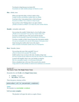 You heard a clang because my drums fell.
Escuchaste un ruido metálico porque mi batería se cayó.
Hiss - silbido, siseo
When you open this drink, it always makes a hiss.
Cuando tú abres esta bebida, siempre hace un silbido.
I can hear a hiss. I am going to have a look at the gas.
Escucho un silbido. Voy a echar un vistazo al gas.
Can you hear a hiss? Perhaps there is an open window.
¿Puedes escuchar un silbido? A lo mejor hay una ventana abierta.
Rumble - estruendo, ruido sordo
Can you hear the rumble? I think there's a lot of traffic today.
¿Puedes oír un estruendo? Creo que hay mucho tráfico hoy.
You hear a rumble because of the storm and the thunder.
Puedes oír un estruendo a causa de la tormenta y los truenos.
You hear a rumble at John's house because the train passes nearby.
Tú oyes un estruendo en la casa de John porque el tren pasa cerca.
I hate hearing the rumble when I am at the airport.
Odio escuchar el estruendo cuando estoy en el aeropuerto.
Roar - bramido, clamor
Can you hear the roar of the waterfall? I love it.
¿Oyes el clamor de la cascada? Me encanta.
I didn't realize I was so close to the train. It makes a huge roar.
No me di cuenta de que estaba tan cerca del tren. Hace un clamor enorme.
I roared with laughter when I saw your brother in disguise.
Me reí a carcajadas cuando vi a tu hermano disfrazado.
I have a headache due to the roar of the crowd in the concert.
Tengo dolor de cabeza debido al clamor de la multitud en el concierto.
Lección 44.7
The Passive Voice: The Simple Future Tense
Remember the verb To Be in the Simple Future tense:
 I will be - Yo estaré
 She will be - Ella estará
Then, the passive structure will be:
patient subject will be past participle complement
Notice
We translate it as será bebido / se beberá
Let's see some examples:
The plumber will repair the sink in a couple of hours.
 