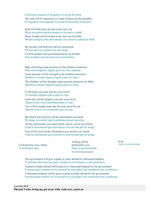 El plomero reparará el fregadero en un par de horas.
The sink will be repaired in a couple of hours by the plumber.
El fregadero será reparado en un par de horas por el plomero.
Ruth will find many friends in her new city.
Ruth encontrará muchos amigos en su nueva ciudad.
Many friends will be found in her new city by Ruth.
Muchos amigos serán encontrados en su nueva ciudad por Ruth.
My brother will help me with my homework.
Mi hermano me ayudará con mis tareas.
I will be helped with my homework by my brother.
Seré ayudado con mis tareas por mi hermano.
Mike will bring some presents for the children tomorrow.
Mike traerá algunos regalos para los niños mañana.
Some presents will be brought to the children tomorrow.
Mañana se traerán algunos regalos para los niños.
The children will be brought some presents tomorrow by Mike.
Mañana se traerán algunos regalos para los niños.
I will teach you some tips for your travel.
Te enseñaré algunos trucos para tu viaje.
Some tips will be taught to you for your travel.
Algunos trucos se te enseñarán para tu viaje.
You will be taught some tips for your travel by me.
Algunos trucos se te enseñarán para tu viaje.
My friend will send you all the information you need.
Mi amigo te enviará toda la información que necesitas.
All the information you need will be sent to you by my friend.
Toda la información que necesitas te será enviada por mi amigo.
You will be sent all the information you need by my friend.
Toda la información que necesitas te será enviada por mi amigo.
I will promise you a thing.
Te prometeré algo.
A thing will be
promised to you.
Algo te será prometido.
You will be promised a
thing.
Algo te será prometido.
The government will give a grant to study abroad to a thousand students.
El gobierno dará una beca para estudiar en el extranjero a mil estudiantes.
A grant to study abroad will be given to a thousand students by the government.
Una beca para estudiar en el extranjero le será dada a mil estudiantes por el gobierno.
A thousand students will be given a grant to study abroad by the government.
Una beca para estudiar en el extranjero le será dada a mil estudiantes por el gobierno.
Lección 44.8
Phrasal Verbs: bring up, get away with, read over, catch on
 