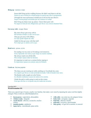 Bring up - mention a topic
Susan didn't bring up her wedding because she didn't want them to ask her.
Susan no sacó el tema de su boda porque no quería que ellos le preguntaran.
I brought the issue up because I needed you to tell me the true about it.
Saqué el tema porque necesitaba que me contases la verdad.
Don't bring my duties issue up, please. I know them quite well.
No saques el tema de mis obligaciones, por favor. Las conozco bastante bien.
Get away with - escape, blame
My sister always gets away with it.
Mi hermana siempre se sale con la suya.
That guy got away with robbery.
Ese tipo quedó impune de robo.
I didn't let him get away with that stuff.
No le dejé que se saliera con la suya.
Read over - peruse, revise
I'm reading over my notes as I'm taking a test tomorrow.
Estoy repasando mis notas ya que tengo un examen mañana.
She always reads over all the bills.
Ella siempre repasa todas las facturas.
It's important to read over a contract before signing it.
Es importante repasar un contrato antes de firmarlo.
Catch on - become popular
The shoes you are wearing are really catching on. Everybody has some.
Los zapatos que llevas se están poniendo de moda. Todo el mundo tiene unos.
The Beatles really caught on in the Sixties.
Los Beatles realmente se puso de moda en los sesenta.
I think this pub is really going to catch on this winter.
Creo que este bar se va a poner muy de moda este invierno.
Lección 44.9
Word-Formation XX
There are a special type of nouns, usually very familiar, that make a new noun by repeating the same word but slightly
changed. These words are called Reduplicatives:
 hocus-pocus - superchería, abracadabra
 whishy-washy - lánguido
 razzle-dazzle - alboroto, excitación, muchos
colores
 mumbo-jumbo - palabrería
 topsy-turvy - desordenado, patas arriba
 willy-nilly - sea como sea, de cualquier forma
 hoity-toity - arrogante, engreído
 hub-bub - alboroto, barullo
 pell-mell - con prisa y desorientado
 nitty-gritty - el quit de la cuestión, lo esencial
 