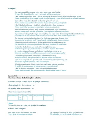Examples:
The magician said hocus-pocus twice and a rabbit came out of his hat.
El mago dijo abracadabra dos veces y un conejo salió de su sombrero.
I was completely pell-mell when I arrived in Bangkok because of the razzle-dazzle of its night bazaar.
Estaba completamente desorientado cuando llegué a Bangkok a causa del alboroto de su mercado nocturno.
Don't tell me every detail. Just tell me the nitty-gritty, it's very late.
No me cuentes cada detalle. Solo cuéntame el quid de la cuestión, es muy tarde.
I don't like Robert because I think he is a little hoity-toity about his success.
No me gusta Robert porque creo que un poco arrogante con su éxito.
Some merchants are just liars. They use their mumbo-jumbo to get your money.
Algunos comerciantes solo son mentirosos. Usan su palabrería para sacarte dinero.
My roommate had a party last night and everything was topsy-turvy this morning when I came back home.
Mi compañero de piso hizo una fiesta anoche y todo estaba patas arriba cuando llegué a casa.
The meeting was an absolute hub-bub. Everybody was speaking at the same time.
La reunión fue un alboroto total. Todo el mundo estaba hablando al mismo tiempo.
That razzle-dazzle in the streets of Morocco really made an impression on me.
Ese despliegue de colores en las calles de Marruecos realmente me impresionó.
My brother thinks he can pass his tests by saying hocus-pocus.
Mi hermano piensa que puede aprobar sus exámenes diciendo abracadabra.
My mother got angry because my bedroom was absolutely topsy-turvy.
Mi mamá se enfadó porque mi habitación estaba completamente patas arriba.
I understand you just want to travel next summer all willy-nilly.
Yo entiendo que tú solo quieres viajar el próximo verano sea como sea.
Don't be so hoity-toity and give her a call. You're looking forward to seeing her.
No seas tan engreído y llámale. Estás deseando verla.
When it comes down to the nitty-gritty, you really want to go out with him.
El quid de la cuestión es que tú realmente quieres que salir con él.
I was so pell-mell looking for a place to stay when I met Amrita.
Estaba tan desorientada buscando un sitio para dormir cuando conocí a Amrita.
Lección 45.0
The Passive Voice: To Be Going To + Infinitive
Remember the verb To Be in the To Be going to + Infinitive:
- I am going to be - Yo voy a estar / ser
- It is going to be– Ella va a estar / ser
Then, the passive structure will be:
patient subject am
is
are
going to be past participle complement
Notice
We translate it as: va a estar / ser bebido / Se va a beber
Let's see some examples:
I am going to take my computer to school.
Voy a llevar mi ordenador al colegio.
My computer is going to be taken to school by me.
Mi ordenador va a ser llevado al colegio por mí.
 