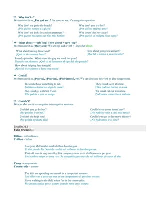  Why don't...?
We translate it as ¿Por qué no...? As you can see, it's a negative question.
Why don't you try this?
¿Por qué no pruebas esto?
Why doesn't he buy a car?
¿Por qué no se compra él un carro?
 What about + verb -ing? / how about + verb -ing?
We translate it as ¿Qué tal si? We always add a verb + -ing after about.
What about having dinner out?
¿Qué tal si cenamos fuera?
How about going to a concert?
¿Qué tal si vamos a un concierto?
I need a plumber. What about the guy we used last year?
Necesito un plomero. ¿Qué tal si llamamos al tipo del año pasado?
How about helping Jane tonight?
¿Qué tal si ayudamos a Jane esta noche?
 Could?
We translate it as ¿Podría?, ¿Podrías?, ¿Podríamos?, etc. We can also use this verb to give suggestions.
We could have something to eat.
Podríamos tomarnos algo de comer.
She could go with her friend.
Ella podría ir con su amiga.
They could sleep at home.
Ellos podrían dormir en casa.
We could eat out tomorrow.
Podríamos comer fuera mañana.
 Couldn't?
We can also use it in a negative interrogative sentence.
Couldn't you go by bus?
¿No podrías ir en bus?
Couldn't she help you?
¿No podría ayudarte ella?
Couldn't you come home later?
¿No podrías venir a casa más tarde?
Couldn't we go to the movie theater?
¿No podríamos ir al cine?
Lección 31.6
False Friends III
Billion - mil millones
Trillion – billon
Last year McDonalds sold a billion hamburgers.
El año pasado McDonalds vendió mil millones de hamburguesas.
That old man is very wealthy. His company earns over a billion euros per year.
Ese hombre mayor es muy rico. Su compañía gana más de mil millones de euros al año.
Camp - campamento
Countryside – campo
The kids are spending one month in a camp next summer.
Los niños van a pasar un mes en un campamento el próximo verano.
I love walking in the field when I'm in the countryside.
Me encanta andar por el campo cuando estoy en el campo.
Why don't we go to the beach?
¿Por qué no vamos a la playa?
Why don't we look for a nicer apartment?
¿Por qué no buscamos un piso más bonito?
 