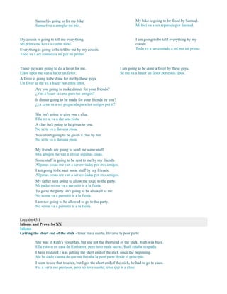 Samuel is going to fix my bike.
Samuel va a arreglar mi bici.
My bike is going to be fixed by Samuel.
Mi bici va a ser reparada por Samuel.
My cousin is going to tell me everything.
Mi primo me lo va a contar todo.
Everything is going to be told to me by my cousin.
Todo va a ser contado a mí por mi primo.
I am going to be told everything by my
cousin.
Todo va a ser contado a mí por mi primo.
These guys are going to do a favor for me.
Estos tipos me van a hacer un favor.
A favor is going to be done for me by these guys.
Un favor se me va a hacer por estos tipos.
I am going to be done a favor by these guys.
Se me va a hacer un favor por estos tipos.
Are you going to make dinner for your friends?
¿Vas a hacer la cena para tus amigos?
Is dinner going to be made for your friends by you?
¿La cena va a ser preparada para tus amigos por ti?
She isn't going to give you a clue.
Ella no te va a dar una pista.
A clue isn't going to be given to you.
No se te va a dar una pista.
You aren't going to be given a clue by her.
No se te va a dar una pista.
My friends are going to send me some stuff.
Mis amigos me van a enviar algunas cosas.
Some stuff is going to be sent to me by my friends.
Algunas cosas me van a ser enviadas por mis amigos.
I am going to be sent some stuff by my friends.
Algunas cosas me van a ser enviadas por mis amigos.
My father isn't going to allow me to go to the party.
Mi padre no me va a permitir ir a la fiesta.
To go to the party isn't going to be allowed to me.
No se me va a permitir ir a la fiesta.
I am not going to be allowed to go to the party.
No se me va a permitir ir a la fiesta.
Lección 45.1
Idioms and Proverbs XX
Idioms
Getting the short end of the stick - tener mala suerte, llevarse la peor parte
She was in Ruth's yesterday, but she got the short end of the stick, Ruth was busy.
Ella estuvo en casa de Ruth ayer, pero tuvo mala suerte, Ruth estaba ocupada.
I have realized I was getting the short end of the stick since the beginning.
Me he dado cuenta de que me llevaba la peor parte desde el principio.
I went to see that teacher, but I got the short end of the stick, he had to go to class.
Fui a ver a ese profesor, pero no tuve suerte, tenía que ir a clase.
 