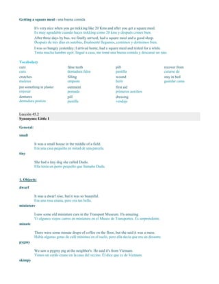 Getting a square meal - una buena comida
It's very nice when you go trekking like 20 Kms and after you get a square meal.
Es muy agradable cuando haces trekking como 20 kms y después comes bien.
After three days by bus, we finally arrived, had a square meal and a good sleep.
Después de tres días en autobús, finalmente llegamos, comimos y dormimos bien.
I was so hungry yesterday; I arrived home, had a square meal and rested for a while.
Tenía mucha hambre ayer; llegué a casa, me tomé una buena comida y descansé un rato.
Vocabulary
cure
cura
crutches
muletas
put something in plaster
enyesar
dentures
dentadura postiza
false teeth
dentadura falsa
filling
empaste
ointment
pomada
pill
pastilla
pill
pastilla
wound
herir
first aid
primeros auxilios
dressing
vendaje
recover from
curarse de
stay in bed
guardar cama
Lección 45.2
Synonyms: Little I
General:
small
It was a small house in the middle of a field.
Era una casa pequeña en mitad de una parcela.
tiny
She had a tiny dog she called Dudu.
Ella tenía un perro pequeño que llamaba Dudu.
1. Objects:
dwarf
It was a dwarf rose, but it was so beautiful.
Era una rosa enana, pero era tan bella.
miniature
I saw some old miniature cars in the Transport Museum. It's amazing.
Vi algunos viejos carros en miniatura en el Museo de Transportes. Es sorprendente.
minute
There were some minute drops of coffee on the floor, but she said it was a mess.
Había algunas gotas de café mínimas en el suelo, pero ella decía que era un desastre.
pygmy
We saw a pygmy pig at the neighbor's. He said it's from Vietnam.
Vimos un cerdo enano en la casa del vecino. Él dice que es de Vietnam.
skimpy
 