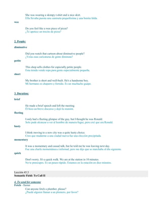 She was wearing a skimpy t-shirt and a nice skirt.
Ella llevaba puesta una camiseta pequeñísima y una bonita falda.
wee
Do you feel like a wee piece of pizza?
¿Te apetece un trocito de pizza?
2. People:
diminutive
Did you watch that cartoon about diminutive people?
¿Veías esas caricaturas de gente diminuta?
petite
This shop sells clothes for especially petite people.
Esta tienda vende ropa para gente especialmente pequeña.
short
My brother is short and well-built. He's a handsome boy.
Mi hermano es chaparro y fornido. Es un muchacho guapo.
3. Duration:
brief
He made a brief speech and left the meeting.
Él hizo un breve discurso y dejó la reunión.
fleeting
I only had a fleeting glimpse of the guy, but I thought he was Ronald.
Solo pude alcanzar a ver al hombre de manera fugaz, pero creí que era Ronald.
hasty
I think moving to a new city was a quite hasty choice.
Creo que mudarme a una ciudad nueva fue una elección precipitada.
momentary
It was a momentary and casual talk, but he told me he was leaving next day.
Fue una charla momentánea e informal, pero me dijo que se marchaba al día siguiente.
quick
Don't worry. It's a quick walk. We are at the station in 10 minutes.
No te preocupes. Es un paseo rápido. Estamos en la estación en diez minutos.
Lección 45.3
Semantic Field: To Call II
4. To send for someone
Fetch - llamar
Can anyone fetch a plumber, please?
¿Puede alguien llamar a un plomero, por favor?
 