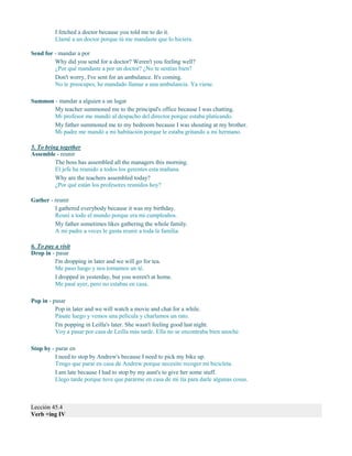 I fetched a doctor because you told me to do it.
Llamé a un doctor porque tú me mandaste que lo hiciera.
Send for - mandar a por
Why did you send for a doctor? Weren't you feeling well?
¿Por qué mandaste a por un doctor? ¿No te sentías bien?
Don't worry, I've sent for an ambulance. It's coming.
No te preocupes, he mandado llamar a una ambulancia. Ya viene.
Summon - mandar a alguien a un lugar
My teacher summoned me to the principal's office because I was chatting.
Mi profesor me mandó al despacho del director porque estaba platicando.
My father summoned me to my bedroom because I was shouting at my brother.
Mi padre me mandó a mi habitación porque le estaba gritando a mi hermano.
5. To bring together
Assemble - reunir
The boss has assembled all the managers this morning.
El jefe ha reunido a todos los gerentes esta mañana.
Why are the teachers assembled today?
¿Por qué están los profesores reunidos hoy?
Gather - reunir
I gathered everybody because it was my birthday.
Reuní a todo el mundo porque era mi cumpleaños.
My father sometimes likes gathering the whole family.
A mi padre a veces le gusta reunir a toda la familia.
6. To pay a visit
Drop in - pasar
I'm dropping in later and we will go for tea.
Me paso luego y nos tomamos un té.
I dropped in yesterday, but you weren't at home.
Me pasé ayer, pero no estabas en casa.
Pop in - pasar
Pop in later and we will watch a movie and chat for a while.
Pásate luego y vemos una película y charlamos un rato.
I'm popping in Leilla's later. She wasn't feeling good last night.
Voy a pasar por casa de Leilla más tarde. Ella no se encontraba bien anoche.
Stop by - parar en
I need to stop by Andrew's because I need to pick my bike up.
Tengo que parar en casa de Andrew porque necesito recoger mi bicicleta.
I am late because I had to stop by my aunt's to give her some stuff.
Llego tarde porque tuve que pararme en casa de mi tía para darle algunas cosas.
Lección 45.4
Verb +ing IV
 