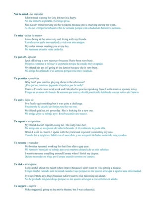 Not to mind - no importar
I don't mind waiting for you. I'm not in a hurry.
No me importa esperarte. No tengo prisa.
She doesn't mind working on the weekend because she is studying during the week.
A ella no le importa trabajar el fin de semana porque está estudiando durante la semana.
To miss - echar de menos
I miss being at the university and living with my friends.
Extraño estar en la universidad y vivir con mis amigos.
My sister misses meeting you every day.
Mi hermana extraña verte cada día.
To put off - aplazar
I put off hiring a new secretary because I have been very busy.
Pospuse contratar a mi nueva secretaria porque he estado muy ocupado.
My friend has put off going to the dentist because she is very busy.
Mi amiga ha aplazado ir al dentista porque está muy ocupada.
To practice - practicar
Why don't you practice playing chess in the afternoon?
¿Por qué no practicas jugando al ajedrez por la tarde?
I have a French exam next week and I decided to practice speaking French with a native speaker today.
Tengo un examen de francés la semana que entra y decidí practicarlo hablando con un nativo de Francia.
To quit - dejar de
I've finally quit smoking but it was quite a challenge.
Finalmente he dejado de fumar pero fue un reto.
My friend quit her job yesterday. She is looking for a new one.
Mi amiga dejo su trabajo ayer. Está buscando uno nuevo.
To repent - arrepentirse
My friend doesn't repent kissing her. He really likes her.
Mi amigo no se arrepiente de haberla besado. A él realmente le gusta ella.
When I went to church, I spoke with the priest and repented committing my sins.
Cuando fui a la iglesia, hablé con el sacerdote y me arrepentí de haber cometido mis pecados.
To resume - reanudar
My brother resumed working for that firm after a gap year.
Mi hermano reanudó su trabajo para esa empresa después de un año sabático.
I want to resume travelling around Europe when I finish my degree.
Quiero reanudar mi viaje por Europa cuando termine mi carrera.
To risk - arriesgarse
I am careful about my health when I travel because I don't want to risk getting a disease.
Tengo mucho cuidado con mi salud cuando viajo porque no me quiero arriesgar a agarrar una enfermedad.
I've never tried any drugs because I don't want to risk becoming an addict.
No he probado ninguna droga porque no me quiero arriesgar a convertirme en adicto.
To suggest - sugerir
Mike suggested going to the movie theater, but I was exhausted.
 