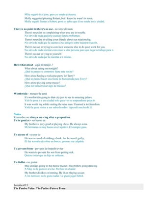 Mike sugirió ir al cine, pero yo estaba exhausta.
Molly suggested phoning Robert, but I knew he wasn't in town.
Molly sugirió llamar a Robert, pero yo sabía que él no estaba en la ciudad.
There is no point in/there's no use - no sirve de nada
There's no point in complaining when you are in trouble.
No sirve de nada quejarse cuando tienes problemas.
There's no point in telling your friends about our relationship.
No sirve de nada que le cuentes a tus amigos sobre nuestra relación.
There's no use in trying to convince someone else to do your work for you.
No sirve de nada intentar convencer a otra persona para que haga tu trabajo para ti.
There's no use in lying to yourself.
No sirve de nada que te mientas a ti mismo.
How/what about - ¿qué te parece..?
What about eating out tonight?
¿Qué te parece si comemos fuera esta noche?
How about having a welcome party for Terry?
¿Qué te parece hacer una fiesta de bienvenida para Terry?
How about playing some music?
¿Qué les parece tocar algo de música?
Worthwhile - merecer la pena
It's worthwhile going to that city just to see its amazing palace.
Vale la pena ir a esa ciudad solo para ver su sorprendente palacio.
It was worth my while visiting the wise man. I learned a lot from him.
Valió la pena visitar a ese sabio hombre. Aprendí mucho de él.
Notice
Remember we always use - ing after a preposition.
To be good at - ser bueno en
My brother is very good at playing chess. He always wins.
Mi hermano es muy bueno en el ajedrez. Él siempre gana.
To accuse of - acusar de
He was accused of robbing a bank, but he wasn't guilty.
Él fue acusado de robar un banco, pero no era culpable.
To prevent from - prevenir de/impedir/evitar
He wants to prevent his son from getting sick.
Quiere evitar que su hijo se enferme.
To dislike - no gustar
May dislikes going to the movie theater. She prefers going dancing.
A May no le gusta ir al cine. Prefiere ir a bailar.
My brother dislikes swimming. He likes playing soccer.
A mi hermano no le gusta nadar. Le gusta jugar fútbol.
Lección 45.5
The Passive Voice: The Perfect Future Tense
 