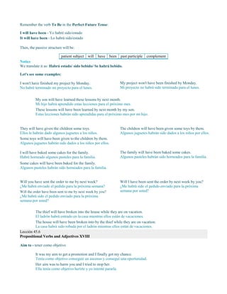 Remember the verb To Be in the Perfect Future Tense:
I will have been - Yo habré sido/estado
It will have been - Lo habrá sido/estado
Then, the passive structure will be:
patient subject will have been past participle complement
Notice
We translate it as: Habrá estado/ sido bebido/ Se habrá bebido.
Let's see some examples:
I won't have finished my project by Monday.
No habré terminado mi proyecto para el lunes.
My project won't have been finished by Monday.
Mi proyecto no habrá sido terminado para el lunes.
My son will have learned these lessons by next month.
Mi hijo habrá aprendido estas lecciones para el próximo mes.
These lessons will have been learned by next month by my son.
Estas lecciones habrán sido aprendidas para el próximo mes por mi hijo.
They will have given the children some toys.
Ellos le habrán dado algunos juguetes a los niños.
Some toys will have been given to the children by them.
Algunos juguetes habrán sido dados a los niños por ellos.
The children will have been given some toys by them.
Algunos juguetes habrán sido dados a los niños por ellos.
I will have baked some cakes for the family.
Habré horneado algunos pasteles para la familia.
Some cakes will have been baked for the family.
Algunos pasteles habrán sido horneados para la familia.
The family will have been baked some cakes.
Algunos pasteles habrán sido horneados para la familia.
Will you have sent the order to me by next week?
¿Me habrá enviado el pedido para la próxima semana?
Will the order have been sent to me by next week by you?
¿Me habrá sido el pedido enviado para la próxima
semana por usted?
Will I have been sent the order by next week by you?
¿Me habrá sido el pedido enviado para la próxima
semana por usted?
The thief will have broken into the house while they are on vacation.
El ladrón habrá entrado en la casa mientras ellos están de vacaciones.
The house will have been broken into by the thief while they are on vacation.
La casa habrá sido robada por el ladrón mientras ellos están de vacaciones.
Lección 45.6
Prepositional Verbs and Adjectives XVIII
Aim to - tener como objetivo
It was my aim to get a promotion and I finally got my chance.
Tenía como objetivo conseguir un ascenso y conseguí una oportunidad.
Her aim was to harm you and I tried to stop her.
Ella tenía como objetivo herirte y yo intenté pararla.
 