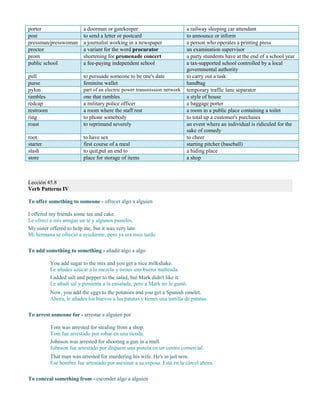 porter a doorman or gatekeeper a railway sleeping car attendant
post to send a letter or postcard to announce or inform
pressman/presswoman a journalist working in a newspaper a person who operates a printing press
proctor a variant for the word procurator an examination supervisor
prom shortening for promenade concert a party stundents have at the end of a school year
public school a fee-paying independent school a tax-supported school controlled by a local
governmental authority
pull to persuade someone to be one's date to carry out a task
purse feminine wallet handbag
pylon part of an electric power transmission network temporary traffic lane separator
rambles one that rambles a style of house
redcap a military police officer a baggage porter
restroom a room where the staff rest a room in a public place containing a toilet
ring to phone somebody to total up a customer's purchases
roast to reprimand severely an event where an individual is ridiculed for the
sake of comedy
root to have sex to cheer
starter first course of a meal starting pitcher (baseball)
slash to quit,put an end to a hiding place
store place for storage of items a shop
Lección 45.8
Verb Patterns IV
To offer something to someone - ofrecer algo a alguien
I offered my friends some tea and cake.
Le ofrecí a mis amigas un té y algunos pasteles.
My sister offered to help me, but it was very late.
Mi hermana se ofreció a ayudarme, pero ya era muy tarde.
To add something to something - añadir algo a algo
You add sugar to the mix and you get a nice milkshake.
Le añades azúcar a la mezcla y tienes una buena malteada.
I added salt and pepper to the salad, but Mark didn't like it.
Le añadí sal y pimienta a la ensalada, pero a Mark no le gustó.
Now, you add the eggs to the potatoes and you get a Spanish omelet.
Ahora, le añades los huevos a las patatas y tienes una tortilla de patatas.
To arrest someone for - arrestar a alguien por
Tom was arrested for stealing from a shop.
Tom fue arrestado por robar en una tienda.
Johnson was arrested for shooting a gun in a mall.
Johnson fue arrestado por disparar una pistola en un centro comercial.
That man was arrested for murdering his wife. He's in jail now.
Ese hombre fue arrestado por asesinar a su esposa. Está en la cárcel ahora.
To conceal something from - esconder algo a alguien
 