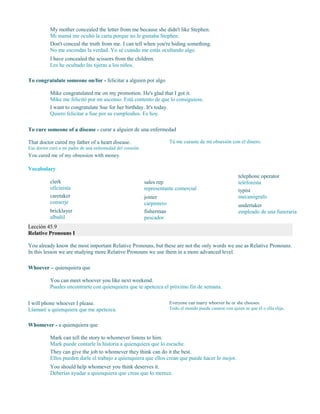 My mother concealed the letter from me because she didn't like Stephen.
Mi mamá me ocultó la carta porque no le gustaba Stephen.
Don't conceal the truth from me. I can tell when you're hiding something.
No me escondas la verdad. Yo sé cuándo me estás ocultando algo.
I have concealed the scissors from the children.
Les he ocultado las tijeras a los niños.
To congratulate someone on/for - felicitar a alguien por algo
Mike congratulated me on my promotion. He's glad that I got it.
Mike me felicitó por mi ascenso. Está contento de que lo consiguiese.
I want to congratulate Sue for her birthday. It's today.
Quiero felicitar a Sue por su cumpleaños. Es hoy.
To cure someone of a disease - curar a alguien de una enfermedad
That doctor cured my father of a heart disease.
Ese doctor curó a mi padre de una enfermedad del corazón.
You cured me of my obsession with money.
Tú me curaste de mi obsesión con el dinero.
Vocabulary
clerk
oficinista
caretaker
conserje
bricklayer
albañil
sales rep
representante comercial
joiner
carpintero
fisherman
pescador
telephone operator
telefonista
typist
mecanógrafo
undertaker
empleado de una funeraria
Lección 45.9
Relative Pronouns I
You already know the most important Relative Pronouns, but these are not the only words we use as Relative Pronouns.
In this lesson we are studying more Relative Pronouns we use them in a more advanced level.
Whoever – quienquiera que
You can meet whoever you like next weekend.
Puedes encontrarte con quienquiera que te apetezca el próximo fin de semana.
I will phone whoever I please.
Llamaré a quienquiera que me apetezca.
Everyone can marry whoever he or she chooses.
Todo el mundo puede casarse con quien se que él o ella elija.
Whomever - a quienquiera que
Mark can tell the story to whomever listens to him.
Mark puede contarle la historia a quienquiera que lo escuche.
They can give the job to whomever they think can do it the best.
Ellos pueden darle el trabajo a quienquiera que ellos crean que puede hacer lo mejor.
You should help whomever you think deserves it.
Deberías ayudar a quienquiera que creas que lo merece.
 
