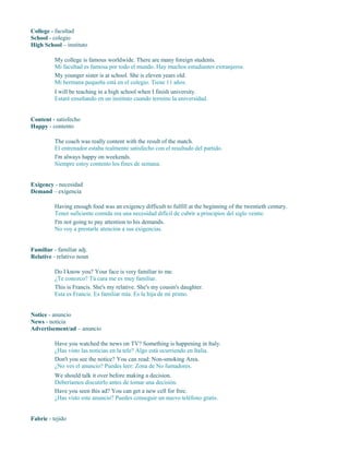 College - facultad
School - colegio
High School – instituto
My college is famous worldwide. There are many foreign students.
Mi facultad es famosa por todo el mundo. Hay muchos estudiantes extranjeros.
My younger sister is at school. She is eleven years old.
Mi hermana pequeña está en el colegio. Tiene 11 años.
I will be teaching in a high school when I finish university.
Estaré enseñando en un instituto cuando termine la universidad.
Content - satisfecho
Happy - contento
The coach was really content with the result of the match.
El entrenador estaba realmente satisfecho con el resultado del partido.
I'm always happy on weekends.
Siempre estoy contento los fines de semana.
Exigency - necesidad
Demand – exigencia
Having enough food was an exigency difficult to fulfill at the beginning of the twentieth century.
Tener suficiente comida era una necesidad difícil de cubrir a principios del siglo veinte.
I'm not going to pay attention to his demands.
No voy a prestarle atención a sus exigencias.
Familiar - familiar adj.
Relative - relativo noun
Do I know you? Your face is very familiar to me.
¿Te conozco? Tú cara me es muy familiar.
This is Francis. She's my relative. She's my cousin's daughter.
Esta es Francis. Es familiar mía. Es la hija de mi primo.
Notice - anuncio
News - noticia
Advertisement/ad – anuncio
Have you watched the news on TV? Something is happening in Italy.
¿Has visto las noticias en la tele? Algo está ocurriendo en Italia.
Don't you see the notice? You can read: Non-smoking Area.
¿No ves el anuncio? Puedes leer: Zona de No fumadores.
We should talk it over before making a decision.
Deberíamos discutirlo antes de tomar una decisión.
Have you seen this ad? You can get a new cell for free.
¿Has visto este anuncio? Puedes conseguir un nuevo teléfono gratis.
Fabric - tejido
 