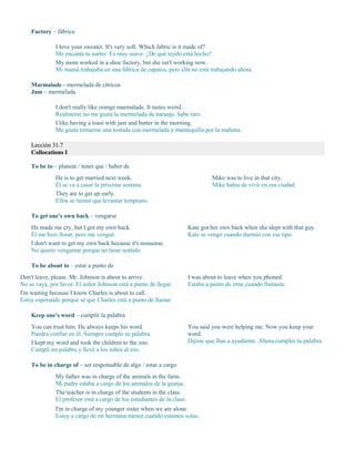 Factory – fábrica
I love your sweater. It's very soft. Which fabric is it made of?
Me encanta tu suéter. Es muy suave. ¿De qué tejido está hecho?
My mom worked in a shoe factory, but she isn't working now.
Mi mamá trabajaba en una fábrica de zapatos, pero ella no está trabajando ahora.
Marmalade - mermelada de cítricos
Jam – mermelada
I don't really like orange marmalade. It tastes weird.
Realmente no me gusta la mermelada de naranja. Sabe raro.
I like having a toast with jam and butter in the morning.
Me gusta tomarme una tostada con mermelada y mantequilla por la mañana.
Lección 31.7
Collocations I
To be to – planear / tener que / haber de
He is to get married next week.
Él se va a casar la próxima semana.
They are to get up early.
Ellos se tienen que levantar temprano.
Mike was to live in that city.
Mike había de vivir en esa ciudad.
To get one's own back – vengarse
He made me cry, but I got my own back.
Él me hizo llorar, pero me vengué.
I don't want to get my own back because it's nonsense.
No quiero vengarme porque no tiene sentido.
Kate got her own back when she slept with that guy.
Kate se vengó cuando durmió con ese tipo.
To be about to – estar a punto de
Don't leave, please. Mr. Johnson is about to arrive.
No se vaya, por favor. El señor Johnson está a punto de llegar.
I'm waiting because I know Charles is about to call.
Estoy esperando porque sé que Charles está a punto de llamar.
I was about to leave when you phoned.
Estaba a punto de irme cuando llamaste.
Keep one's word – cumplir la palabra
You can trust him. He always keeps his word.
Puedes confiar en él. Siempre cumple su palabra.
I kept my word and took the children to the zoo.
Cumplí mi palabra y llevé a los niños al zoo.
You said you were helping me. Now you keep your
word.
Dijiste que ibas a ayudarme. Ahora cumples tu palabra.
To be in charge of – ser responsable de algo / estar a cargo
My father was in charge of the animals in the farm.
Mi padre estaba a cargo de los animales de la granja.
The teacher is in charge of the students in the class.
El profesor está a cargo de los estudiantes de la clase.
I'm in charge of my younger sister when we are alone.
Estoy a cargo de mi hermana menor cuando estamos solas.
 