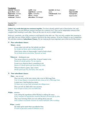 Vocabulary
anorak :chamarra
gym shoes : tenis
high heels : tacones
tracksuit : pants
waistcoat : chaleco
outfit : traje
nightdress : camisón
tights: leotardos
sleeve : manga
sleeveless : sin mangas
tasteful : de buen
gusto
well dressed : bien
vestido
raincoat :
impermeable
waterproof :
impermeable
Lección 31.8
Linkers I
Linkers are words that join two sentences together. You have already studied some of them before: but, and,
because... They can join different sentence structures at a syntactic level. They can be independent sentences that
complete their meaning to each other. These are the ones we use in a simple sentence.
However, sometimes, one of the sentences could depend on the other one. They not only complete their meaning to
each other, but one of them fulfills a syntactic function in the main sentence. It can be a Subject or any Complement.
We call these sentences Subordinate Clauses. We are studying the most important ones in this level of the course.
 Place subordinate clauses:
Where - donde
I went where you told me, but nobody was there.
Fui donde me dijiste, pero no había nadie allí.
I don't know where to sleep tonight. I need to book a hotel.
No sé dónde dormir esta noche. Necesito un hotel.
Wherever – dondequiera que
You can go wherever you feel like. It doesn't matter to me.
Puedes ir a donde quieras. No me importa.
I want to go wherever there's something to eat.
Quiero ir a donde quiera que haya algo de comer.
Wherever there's a party, Jane is there.
Donde quiera que hay una fiesta, Jane está allí.
 Time subordinate clauses:
Once – una vez que
Once you arrive at the train station, take a taxi to McLonge Gate.
Una vez que llegues a la estación de tren, toma un taxi a McLonge Gate.
I called once I had finished my duties.
Te llamé una vez que hube terminado mis obligaciones.
Once you left, he didn't talk to me anymore.
Una vez que te fuiste, él no me habló más.
Whilst – mientras
I am cutting the ingredients whilst Michael is making the sauce.
Estoy cortando los ingredientes mientras Michael está haciendo la salsa.
They were listening whilst you were talking about your job.
Ellos estaban escuchando mientras tú estabas hablando sobre tu trabajo.
When - cuando
He made up his mind when you talked to him.
Él tomó su decisión cuando tú hablaste con él.
 