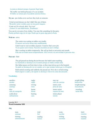 La junta se demoró porque el gerente llegó tarde.
The traffic was held up because of a car accident.
El tráfico se retrasó por el accidente automovilístico.
Try on - put clothes on to see how they look on someone
I tried several dresses on, but I didn't like any of them.
Me probé varios vestidos, pero no me gustó ninguno.
Come on! It's a lovely skirt. Try it on!
¡Vamos! Es una falda bonita. ¡Pruébatela!
You can try on some of my clothes. You may like something for the party.
Puedes probarte algo de mi ropa. Puede que te guste algo para la fiesta.
Wait on - serve
The waiter was waiting on tables very kindly.
El mesero servía las mesas muy amablemente.
I don't want to wait on tables anymore. I need to find a new job.
Ya no quiero servir mesas. Necesito encontrar un nuevo trabajo.
She is waiting on tables temporarily. She will go back to university next month.
Ella está sirviendo mesas temporalmente. Ella volverá a la universidad el próximo mes.
Pass out - faint
The girl passed out during the test because she hadn't eaten anything.
La muchacha se desmayó en el examen porque no había comido nada.
Her father passes out from time to time, so they must always go to the hospital.
Su padre se desmaya de vez en cuando, así es que siempre tienen que ir al hospital.
Ruth started sweating and suddenly she passed out. Now she is in bed resting.
Ruth empezó a sudar y de repente se desmayó. Está en la cama descansando.
Vocabulary
aerobics
aeróbic
canoeing
canotaje
dive
salto de trampolín
scuba-diver
submarinista
rugby
rugby
rowing
remo
karate
kárate
hunting
caza
race car
carro de carreras
tennis court
pista de tenis
tennis racket
raqueta de tenis
tennis player
tenista
weight lifting
halterofilia
weight training
musculación
wrestling
lucha libre
Lección 30.2
Word Formation XIII
-ing
train
entrenar
training
entrenamiento
read
leer
reading
lectura
write
escribir
writing
escritura
meet
reunirse
meeting
reunión
 