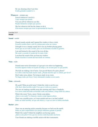He was shouting when I saw him.
Estaba gritando cuando lo vi.
Whenever – siempre que
I travel whenever I can do it.
Viajo siempre que puedo.
You can call me whenever you like.
Puedes llamarme siempre que quieras.
She lies whenever she has the chance to do it.
Ella miente siempre que tiene la oportunidad de hacerlo.
Lección 31.9
Sound
Sound - sonido
I heard sounds outside and I opened the window to have a look.
Escuché sonidos fuera y abrí la ventana para echar un vistazo.
I thought it was a strange sound, but it was my brother playing guitar.
Pensé que era un ruido extraño, pero era mi hermano tocando la guitarra.
I sat and listened to the sound of the river all day.
Me senté y escuché el sonido del río todo el día.
I can hear the sound of the sea from my window.
Puedo escuchar el sonido del mar desde mi ventana.
Noise - ruido
I heard some noises downstairs so I got up to see what was happening.
Escuché algunos ruidos en la parte de abajo y me levanté para ver qué pasaba.
The kids are making a lot of noise. Can you tell them to be quiet, please?
Los niños están haciendo mucho ruido. ¿Puedes decirles que se calmen, por favor?
Don't make noise, please. I'm trying to study in my room.
No hagas ruido, por favor. Estoy intentando estudiar en mi cuarto.
Noise - estruendo
Oh, gosh! What an awful noise! I think the violin is not for you.
¡Oh, dios! ¡Qué horrible ruido! Creo que el violín no es para ti.
The cars are making a terrible noise this morning and I have a headache.
Los carros están haciendo un horrible ruido esta mañana y tengo dolor de cabeza.
What's this noise? Sorry, mom, I broke some plates.
¿Qué es este ruido? Lo lamento, mamá, rompí algunos platos.
There was a terrible noise, so I went outside and saw a car had crashed.
Hubo un ruido horrible, así que salí afuera y vi que un carro se había estrellado.
Racket - jaleo
There was an amazing racket yesterday because we had won the match.
Hubo un jaleo sorprendente ayer porque habíamos ganado el partido.
What's this racket? I think the neighbors are having a party.
¿Qué es este jaleo? Creo que los vecinos están haciendo una fiesta.
Your friends are making a terrible racket with their instruments.
 