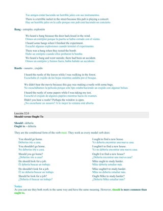 Tus amigos están haciendo un horrible jaleo con sus instrumentos.
There is a terrible racket in the street because this pub is playing a concert.
Hay un horrible jaleo en la calle porque este pub está haciendo un concierto.
Bang - estrepito, explosión
We heard a bang because the door had closed in the wind.
Oímos un estrépito porque la puerta se había cerrado con el viento.
I heard some bangs when I finished the experiment.
Escuché algunas explosiones cuando terminé el experimento.
There was a bang when they tested the bomb.
Hubo un estrépito cuando ellos probaron la bomba.
We heard a bang and went outside; there had been an accident.
Oímos un estrépito y fuimos fuera; había habido un accidente.
Rustle - susurro , crujido
I heard the rustle of the leaves while I was walking in the forest.
Escuchaba el crujido de las hojas mientras andaba por el bosque.
We didn't hear the movie because this guy was making a rustle with some bags.
No escuchábamos la película porque este tipo estaba haciendo un crujido con algunas bolsas.
I heard the rustle of some papers while I was taking my test.
Escuché el crujido de algunos papeles mientras hacía mi examen.
Didn't you hear a rustle? Perhaps the window is open.
¿No escuchaste un susurro? A lo mejor la ventana está abierta.
Lección 32.0
Should versus Ought To
Should - debería
Ought to – debería
They are the conditional form of the verb must. They work as every modal verb does:
You should go home.
Deberías irte a casa.
You shouldn't go home.
No deberías irte a casa.
Should you go home?
¿Deberías irte a casa?
He should look for a job.
Él debería buscar un trabajo.
He shouldn't look for a job.
Él no debería buscar un trabajo.
Should he look for a job?
¿Debería él buscar un trabajo?
I ought to find a new house.
Yo debería encontrar una nueva casa.
I oughtn't to find a new house.
Yo no debería encontrar una nueva casa.
Ought I to find a new house?
¿Debería encontrar una nueva casa?
Mike ought to study harder.
Mike debería estudiar más.
Mike oughtn't to study harder.
Mike no debería estudiar más.
Ought Mike to study harder?
¿Debería Mike estudiar más?
Notice
As you can see they both work in the same way and have the same meaning. However, should is more common than
ought to.
 