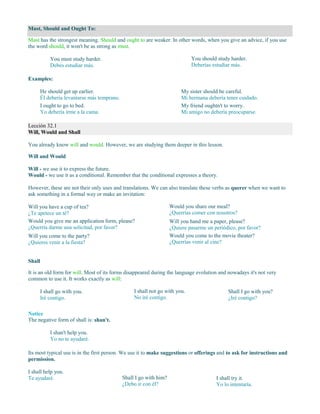 Must, Should and Ought To:
Must has the strongest meaning. Should and ought to are weaker. In other words, when you give an advice, if you use
the word should, it won't be as strong as must.
You must study harder.
Debes estudiar más.
You should study harder.
Deberías estudiar más.
Examples:
He should get up earlier.
Él debería levantarse más temprano.
I ought to go to bed.
Yo debería irme a la cama.
My sister should be careful.
Mi hermana debería tener cuidado.
My friend oughtn't to worry.
Mi amigo no debería preocuparse.
Lección 32.1
Will, Would and Shall
You already know will and would. However, we are studying them deeper in this lesson.
Will and Would
Will - we use it to express the future.
Would - we use it as a conditional. Remember that the conditional expresses a theory.
However, these are not their only uses and translations. We can also translate these verbs as querer when we want to
ask something in a formal way or make an invitation:
Will you have a cup of tea?
¿Te apetece un té?
Would you give me an application form, please?
¿Querría darme una solicitud, por favor?
Will you come to the party?
¿Quieres venir a la fiesta?
Would you share our meal?
¿Querrías comer con nosotros?
Will you hand me a paper, please?
¿Quiere pasarme un periódico, por favor?
Would you come to the movie theater?
¿Querrías venir al cine?
Shall
It is an old form for will. Most of its forms disappeared during the language evolution and nowadays it's not very
common to use it. It works exactly as will:
I shall go with you.
Iré contigo.
I shall not go with you.
No iré contigo.
Shall I go with you?
¿Iré contigo?
Notice
The negative form of shall is: shan't.
I shan't help you.
Yo no te ayudaré.
Its most typical use is in the first person. We use it to make suggestions or offerings and to ask for instructions and
permission.
I shall help you.
Te ayudaré. Shall I go with him?
¿Debo ir con él?
I shall try it.
Yo lo intentaría.
 