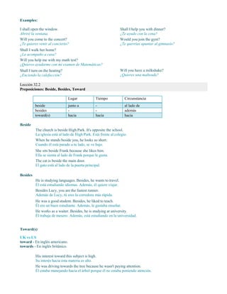 Examples:
I shall open the window.
Abriré la ventana.
Will you come to the concert?
¿Te quieres venir al concierto?
Shall I help you with dinner?
¿Te ayudo con la cena?
Would you join the gym?
¿Te querrías apuntar al gimnasio?
Shall I walk her home?
¿La acompaño a casa?
Will you help me with my math test?
¿Quieres ayudarme con mi examen de Matemáticas?
Shall I turn on the heating?
¿Enciendo la calefacción?
Will you have a milkshake?
¿Quieres una malteada?
Lección 32.2
Preposiciones: Beside, Besides, Toward
Lugar Tiempo Circunstancia
beside junto a - al lado de
besides - - además
toward(s) hacia hacia hacia
Beside
The church is beside High Park. It's opposite the school.
La iglesia está al lado de High Park. Está frente al colegio.
When he stands beside you, he looks so short.
Cuando él está parado a tu lado, se ve bajo.
She sits beside Frank because she likes him.
Ella se sienta al lado de Frank porque le gusta.
The cat is beside the main door.
El gato está al lado de la puerta principal.
Besides
He is studying languages. Besides, he wants to travel.
Él está estudiando idiomas. Además, él quiere viajar.
Besides Lucy, you are the fastest runner.
Además de Lucy, tú eres la corredora más rápida.
He was a good student. Besides, he liked to teach.
Él era un buen estudiante. Además, le gustaba enseñar.
He works as a waiter. Besides, he is studying at university.
Él trabaja de mesero. Además, está estudiando en la universidad.
Toward(s)
UK vs US
toward - En inglés americano.
towards - En inglés británico.
His interest toward this subject is high.
Su interés hacia esta materia es alto.
He was driving towards the tree because he wasn't paying attention.
Él estaba manejando hacia el árbol porque él no estaba poniendo atención.
 