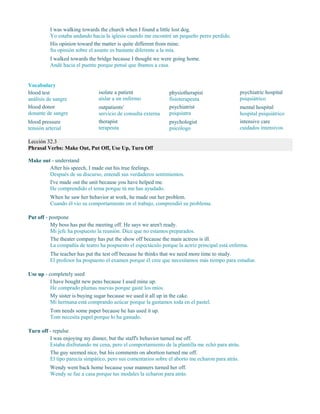 I was walking towards the church when I found a little lost dog.
Yo estaba andando hacia la iglesia cuando me encontré un pequeño perro perdido.
His opinion toward the matter is quite different from mine.
Su opinión sobre el asunto es bastante diferente a la mía.
I walked towards the bridge because I thought we were going home.
Andé hacia el puente porque pensé que íbamos a casa.
Vocabulary
blood test
análisis de sangre
blood donor
donante de sangre
blood pressure
tensión arterial
isolate a patient
aislar a un enfermo
outpatients'
servicio de consulta externa
therapist
terapeuta
physiotherapist
fisioterapeuta
psychiatrist
psiquiatra
psychologist
psicólogo
psychiatric hospital
psiquiátrico
mental hospital
hospital psiquiátrico
intensive care
cuidados intensivos
Lección 32.3
Phrasal Verbs: Make Out, Put Off, Use Up, Turn Off
Make out - understand
After his speech, I made out his true feelings.
Después de su discurso, entendí sus verdaderos sentimientos.
I've made out the unit because you have helped me.
He comprendido el tema porque tú me has ayudado.
When he saw her behavior at work, he made out her problem.
Cuando él vio su comportamiento en el trabajo, comprendió su problema.
Put off - postpone
My boss has put the meeting off. He says we aren't ready.
Mi jefe ha pospuesto la reunión. Dice que no estamos preparados.
The theater company has put the show off because the main actress is ill.
La compañía de teatro ha pospuesto el espectáculo porque la actriz principal está enferma.
The teacher has put the test off because he thinks that we need more time to study.
El profesor ha pospuesto el examen porque él cree que necesitamos más tiempo para estudiar.
Use up - completely used
I have bought new pens because I used mine up.
He comprado plumas nuevas porque gasté los míos.
My sister is buying sugar because we used it all up in the cake.
Mi hermana está comprando azúcar porque la gastamos toda en el pastel.
Tom needs some paper because he has used it up.
Tom necesita papel porque lo ha gastado.
Turn off - repulse
I was enjoying my dinner, but the staff's behavior turned me off.
Estaba disfrutando mi cena, pero el comportamiento de la plantilla me echó para atrás.
The guy seemed nice, but his comments on abortion turned me off.
El tipo parecía simpático, pero sus comentarios sobre el aborto me echaron para atrás.
Wendy went back home because your manners turned her off.
Wendy se fue a casa porque tus modales la echaron para atrás.
 