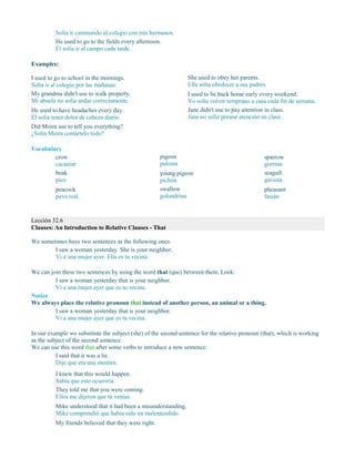 Solía ir caminando al colegio con mis hermanos.
He used to go to the fields every afternoon.
Él solía ir al campo cada tarde.
Examples:
I used to go to school in the mornings.
Solía ir al colegio por las mañanas.
My grandma didn't use to walk properly.
Mi abuela no solía andar correctamente.
He used to have headaches every day.
Él solía tener dolor de cabeza diario.
She used to obey her parents.
Ella solía obedecer a sus padres.
I used to be back home early every weekend.
Yo solía volver temprano a casa cada fin de semana.
Jane didn't use to pay attention in class.
Jane no solía prestar atención en clase.
Did Moira use to tell you everything?
¿Solía Moira contártelo todo?
Vocabulary
crow
cacarear
beak
pico
peacock
pavo real
pigeon
paloma
young pigeon
pichón
swallow
golondrina
sparrow
gorrión
seagull
gaviota
pheasant
faisán
Lección 32.6
Clauses: An Introduction to Relative Clauses - That
We sometimes have two sentences as the following ones:
I saw a woman yesterday. She is your neighbor.
Vi a una mujer ayer. Ella es tu vecina.
We can join these two sentences by using the word that (que) between them. Look:
I saw a woman yesterday that is your neighbor.
Vi a una mujer ayer que es tu vecina.
Notice
We always place the relative pronoun that instead of another person, an animal or a thing.
I saw a woman yesterday that is your neighbor.
Vi a una mujer ayer que es tu vecina.
In our example we substitute the subject (she) of the second sentence for the relative pronoun (that), which is working
as the subject of the second sentence.
We can use this word that after some verbs to introduce a new sentence:
I said that it was a lie.
Dije que era una mentira.
I knew that this would happen.
Sabía que esto ocurriría.
They told me that you were coming.
Ellos me dijeron que tú venías.
Mike understood that it had been a misunderstanding.
Mike comprendió que había sido un malentendido.
My friends believed that they were right.
 