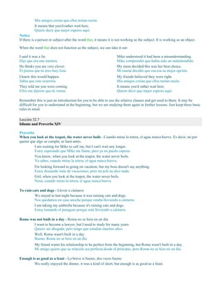 Mis amigos creían que ellos tenían razón.
It means that you'd rather wait here.
Quiere decir que mejor esperes aquí.
Notice
If there is a person or subject after the word that, it means it is not working as the subject. It is working as an object.
When the word that does not function as the subject, we can take it out:
I said it was a lie.
Dije que era una mentira.
He thinks you are very clever.
Él piensa que tú eres muy lista.
I knew this would happen.
Sabía que esto ocurriría.
They told me you were coming.
Ellos me dijeron que tú venías.
Mike understood it had been a misunderstanding.
Mike comprendió que había sido un malentendido.
My mom decided this was her best choice.
Mi mamá decidió que esa era su mejor opción.
My friends believed they were right.
Mis amigos creían que ellos tenían razón.
It means you'd rather wait here.
Quiere decir que mejor esperes aquí.
Remember this is just an introduction for you to be able to use the relative clauses and get used to them. It may be
difficult for you to understand at the beginning, but we are studying them again in further lessons. Just keep these basic
rules in mind.
Lección 32.7
Idioms and Proverbs XIV
Proverbs
When you look at the teapot, the water never boils - Cuando miras la tetera, el agua nunca hierve. Es decir, no por
querer que algo se cumpla, se hará antes.
I am waiting for Mike to call me, but I can't wait any longer.
Estoy esperando que Mike me llame, pero ya no puedo esperar.
You know, when you look at the teapot, the water never boils.
Ya sabes, cuando miras la tetera, el agua nunca hierve.
I'm looking forward to going on vacation, but my boss doesn't say anything.
Estoy deseando irme de vacaciones, pero mi jefe no dice nada.
Girl, when you look at the teapot, the water never boils.
Nena, cuando miras la tetera, el agua nunca hierve.
To rain cats and dogs - Llover a cántaros
We stayed in last night because it was raining cats and dogs.
Nos quedamos en casa anoche porque estaba lloviendo a cántaros.
I am taking my umbrella because it's raining cats and dogs.
Estoy tomando el paraguas porque está lloviendo a cántaros.
Rome was not built in a day - Roma no se hizo en un día
I want to become a lawyer, but I need to study for many years.
Quiero ser abogada, pero tengo que estudiar muchos años.
Well, Rome wasn't built in a day.
Bueno, Roma no se hizo en un día.
My friend wants his relationship to be perfect from the beginning, but Rome wasn't built in a day.
Mi amigo quiere que su relación sea perfecta desde el principio, pero Roma no se hizo en un día.
Enough is as good as a feast - Lo breve si bueno, dos veces bueno
We really enjoyed the dinner, it was a kind of short, but enough is as good as a feast.
 