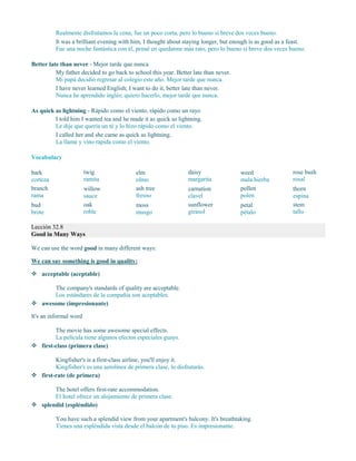 Realmente disfrutamos la cena, fue un poco corta, pero lo bueno si breve dos veces bueno.
It was a brilliant evening with him, I thought about staying longer, but enough is as good as a feast.
Fue una noche fantástica con él, pensé en quedarme más rato, pero lo bueno si breve dos veces bueno.
Better late than never - Mejor tarde que nunca
My father decided to go back to school this year. Better late than never.
Mi papá decidió regresar al colegio este año. Mejor tarde que nunca.
I have never learned English; I want to do it, better late than never.
Nunca he aprendido inglés; quiero hacerlo, mejor tarde que nunca.
As quick as lightning - Rápido como el viento, rápido como un rayo
I told him I wanted tea and he made it as quick as lightning.
Le dije que quería un té y lo hizo rápido como el viento.
I called her and she came as quick as lightning.
La llamé y vino rápida como el viento.
Vocabulary
bark
corteza
branch
rama
bud
brote
twig
ramita
willow
sauce
oak
roble
elm
olmo
ash tree
fresno
moss
musgo
daisy
margarita
carnation
clavel
sunflower
girasol
weed
mala hierba
pollen
polen
petal
pétalo
rose bush
rosal
thorn
espina
stem
tallo
Lección 32.8
Good in Many Ways
We can use the word good in many different ways:
We can say something is good in quality:
 acceptable (aceptable)
The company's standards of quality are acceptable.
Los estándares de la compañía son aceptables.
 awesome (impresionante)
It's an informal word
The movie has some awesome special effects.
La película tiene algunos efectos especiales guays.
 first-class (primera clase)
Kingfisher's is a first-class airline, you'll enjoy it.
Kingfisher's es una aerolínea de primera clase, lo disfrutarás.
 first-rate (de primera)
The hotel offers first-rate accommodation.
El hotel ofrece un alojamiento de primera clase.
 splendid (espléndido)
You have such a splendid view from your apartment's balcony. It's breathtaking.
Tienes una espléndida vista desde el balcón de tu piso. Es impresionante.
 
