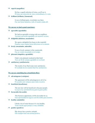  superb (magnífico)
He has a superb selection of wines, you'll see it.
Él tiene una selección de vinos extraordinaria, lo verás.
 brilliant (brillante, fenomenal)
It was a brilliant party, everybody was there.
Fue una fiesta fantástica, todo el mundo estaba allí.
We can say we had a good experience:
 agreeable (agradable)
We had an agreeable evening with our neighbors.
Tuvimos una noche agradable con nuestros vecinos.
 delightful (delicioso, encantador)
We spent a delightful few hours in the waterfall.
Pasamos unas cuantas horas deliciosas en la catarata.
 lovely (encantador, adorable)
It was a lovely summer in the countryside.
Fue un verano encantador en el campo.
 pleasant (simpático, agradable)
I had a very pleasant weekend at that hotel.
Tuve un fin de semana agradable en ese hotel.
 satisfactory (satisfactorio)
The results of my final exam were satisfactory.
El resultado de mi examen final fue satisfactorio.
We can say something has a beneficial effect:
 advantageous (ventajoso)
The agreement will be advantageous to all of us.
El acuerdo será ventajoso para todos nosotros.
 beneficial (beneficioso)
The new law will be beneficial to the poor people.
La nueva ley será beneficiosa para la gente pobre.
 favourable (favorable)
This business opportunity will be favorable for us.
Esta oportunidad de negocio será favorable para nosotros.
 healthy (saludable)
I drink a lot of water because it's very healthy.
Tomo mucha agua porque es muy saludable.
 positive (positivo)
She always has a positive attitude.
Ella siempre tiene una actitud positiva.
 