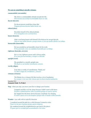 We can say something is morally virtuous:
commendable (encomiable)
She shows a commendable attitude towards her life.
Ella muestra una actitud recomendable hacia su vida.
decent (decente)
No decent person would have done that.
Ninguna persona decente habría hecho eso.
ethical (ético)
He prides himself of his ethical attitude.
Él se enorgullece de su actitud ética.
honest (honesto)
John is not being honest with himself if he believes he can get that job.
John no está siendo honesto consigo mismo si cree que puede obtener ese trabajo.
honourable (honorable)
He was awarded as an honorable citizen for his work.
Él fue premiado como un ciudadano honorable por su trabajo.
righteous (honrado, correcto)
He is a very righteous person and is always polite.
Él es una persona honrada y siempre es educado.
upright (recto)
My granddad is a morally upright man.
Mi abuelo es un hombre moralmente correcto.
worthy (digno)
Your idea is worthy of consideration. Thank you!
Tu idea es digna de considerarse. ¡Gracias!
virtuous (virtuoso)
The Monks live a virtuous life that involves a lot of meditation.
Los monjes viven una vida virtuosa que involucra mucha meditación.
Lección 32.9
Semantic Field: To Walk I
Step - when you step, you move your feet to change your location
I stepped carefully over the stones because I didn't want to fall down.
Di pasos cuidadosamente sobre las piedras porque no quería caerme.
He stepped into the house slowly because everybody was sleeping.
Él entró a pasos en la casa despacio porque todo el mundo estaba dormido.
Wander - you walk with no specific direction
I wandered around the park for a while because I wanted to relax.
Paseé un rato por el parque porque quería relajarme.
He wandered around the neighborhood to get used to the places.
Él paseo por la vecindad para acostumbrarse a los sitios.
 