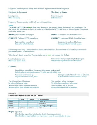 It expresses something that is already done or undone, a past event that cannot change now.
Moral duty in the present
I must go now.
Debo irme ahora.
Moral duty in the past
I must have gone.
Debí haber ido.
It expresses the same uses the modal verb has, but in a past time.
Notice
You SHOULD NEVER use has in these cases. Remember you can only change the first verb in a verbal tense. The
first verb in this verbal tense is always the modal verb. Modal verbs NEVER add an -s for the third person. You cannot
use it in the second verb:
WRONG: Paul must has phoned you
CORRECT: Paul must HAVE phoned you
Paul must have phoned you.
Paul debió haberte llamado.
WRONG: Laura must has cleaned the house
CORRECT: Laura must HAVE cleaned the house
Laura must have cleaned the house.
Laura debió haber limpiado la casa.
Remember you are using a Perfect Infinitive and not a Present Perfect. You cannot add an -s to a Perfect Infinitive as
you cannot add an -s to an to infinitive.
When the verb doesn't have a Past Tense as it's the case in must, you translate it in the Past:
I must make dinner now.
Debo hacer la cena ahora.
I must have woken you up last night. I apologize.
Debí haberle despertado anoche. Discúlpame.
Examples:
I should have worried less. I knew everything would work out well.
Debería haberme preocupado menos. Yo sabía que todo saldría bien.
You could have washed-up.
Tú podías haber lavado los platos.
He might have hurt himself when he fell down.
Él podía haberse lastimado cuando se cayó.
The girl could have fallen down.
La niña podía haberse caído.
William ought to have paid more attention.
William debería haber prestado más atención.
You must have helped your sister.
Tú debías haber ayudado a tu hermana.
They could have had an accident.
Ellos podían haber tenido un accidente.
Lección 33.2
Preposiciones: Despite, Unlike, But for, Close to
Lugar Tiempo Circunstancia
despite - - a pesar de
unlike - - diferente a
but for - - a no ser por, excepto
close to cerca de cerca de cerca de
Despite - a pesar de
They decided to go ahead with the plan despite their requests to stop.
Ellos decidieron seguir adelante con el proyecto a pesar de sus solicitudes de parar.
 