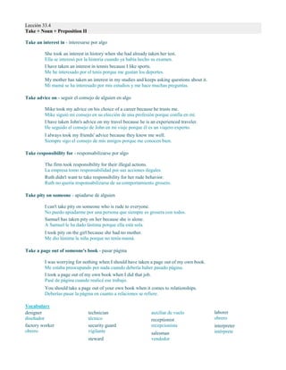 Lección 33.4
Take + Noun + Preposition II
Take an interest in - interesarse por algo
She took an interest in history when she had already taken her test.
Ella se interesó por la historia cuando ya había hecho su examen.
I have taken an interest in tennis because I like sports.
Me he interesado por el tenis porque me gustan los deportes.
My mother has taken an interest in my studies and keeps asking questions about it.
Mi mamá se ha interesado por mis estudios y me hace muchas preguntas.
Take advice on - seguir el consejo de alguien en algo
Mike took my advice on his choice of a career because he trusts me.
Mike siguió mi consejo en su elección de una profesión porque confía en mí.
I have taken John's advice on my travel because he is an experienced traveler.
He seguido el consejo de John en mi viaje porque él es un viajero experto.
I always took my friends' advice because they know me well.
Siempre sigo el consejo de mis amigos porque me conocen bien.
Take responsibility for - responsabilizarse por algo
The firm took responsibility for their illegal actions.
La empresa tomo responsabilidad por sus acciones ilegales.
Ruth didn't want to take responsibility for her rude behavior.
Ruth no quería responsabilizarse de su comportamiento grosero.
Take pity on someone - apiadarse de alguien
I can't take pity on someone who is rude to everyone.
No puedo apiadarme por una persona que siempre es grosera con todos.
Samuel has taken pity on her because she is alone.
A Samuel le ha dado lástima porque ella está sola.
I took pity on the girl because she had no mother.
Me dio lástima la niña porque no tenía mamá.
Take a page out of someone's book - pasar página
I was worrying for nothing when I should have taken a page out of my own book.
Me estaba preocupando por nada cuando debería haber pasado página.
I took a page out of my own book when I did that job.
Pasé de página cuando realicé ese trabajo.
You should take a page out of your own book when it comes to relationships.
Deberías pasar la página en cuanto a relaciones se refiere.
Vocabulary
designer
diseñador
factory worker
obrero
technician
técnico
security guard
vigilante
steward
auxiliar de vuelo
receptionist
recepcionista
salesman
vendedor
laborer
obrero
interpreter
intérprete
 